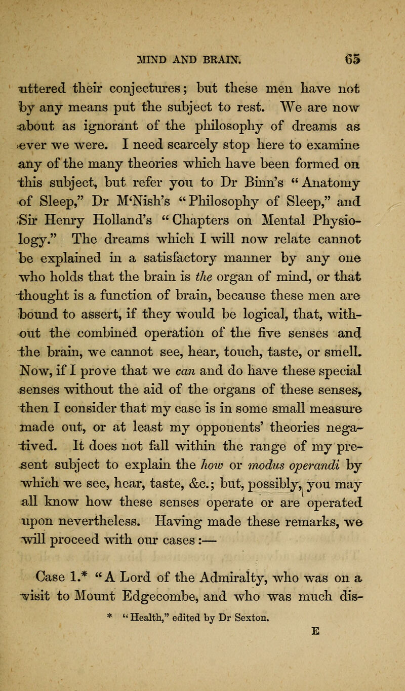 littered their conjectures; but these men have not hy any means put the subject to rest. We are now ;about as ignorant of the philosophy of dreams as ^ver we were. I need scarcely stop here to examine any of the many theories which have been formed on ■this subject, but refer you to Dr Binn's Anatomy of Sleep, Dr M'Nish's Philosophy of Sleep, and -Su' Hemy Holland's Chapters on Mental Physio- logy. The dreams which I will now relate cannot he explained in a satisfactory manner by any one who holds that the brain is tJie organ of mind, or that i;hought is a function of brain, because these men are l)ound to assert, if they would be logical, that, with- out the combined operation of the five senses and Ihe brain, we cannot see, hear, touch, taste, or smelL Now, if I prove that we can and do have these special senses without the aid of the organs of these senses, then I consider that my case is in some small measure made out, or at least my opponents' theories nega- i:ived. It does not fall within the range of my pre- -sent subject to explain the Iioio or modus operandi by which we see, hear, taste, &c.; but, possibly,, you may all know how these senses operate or are operated upon nevertheless. Having made these remarks, we ^will proceed with our cases:— Case 1.*  A Lord of the Admiralty, who was on a i?isit to Mount Edgecombe, and who was much dis- * '' Health, edited by Dr Sexton. E