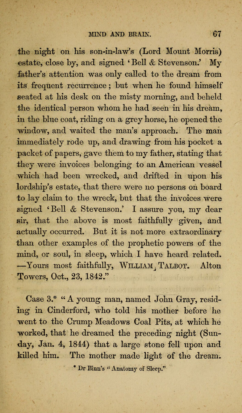 the night on his son-in-law's (Lord Mount Morris) estate, close by, and signed ' Bell & Stevenson.' My father's attention was only called to the dream from its freqnent recurrence; but when he found himself seated at his desk on the misty morning, and beheld the identical person whom he had seen in his dream, in the blue coat, riding on a grey horse, he opened the window, and waited the man's approach. The mail immediately rode up, and drawing from his pocket a packet of papers, gave them to my father, stating that they were invoices belonging to an American vessel ■which had been wrecked, and drifted in upon his lordship's estate, that there were no persons on board to lay claim to the wreck, but that the invoices were signed 'Bell & Stevenson.' I assure you, my dear sir, that the above is most faithfully given, and actually occurred. But it is not more extraordinary than other examples of the prophetic powers of the mind, or soul, in sleep, which I have heard related* —Yours most faithfully, WlLLlAM^ Talbot. Alton Towers, Oct., 23, 1842. Case 3.*  A young man, named John Gray, resid- ing in Cinderford, who told his mother before he went to the Crump Meadows Coal Pits, at which he worked, that he dreamed the preceding night (Sun- day, Jan. 4, 1844) that a large stone fell upon and killed him. The mother made light of the dream. * Dr Binn's  Anatomy of Sleep.