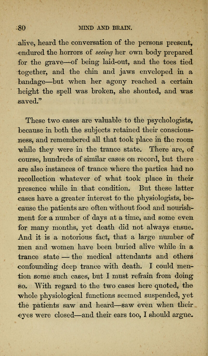 alive, heard the conversation of the persons present, endured the horrors of seeing her own body prepared for the grave—of being laid-out, and the toes tied together, and the chin and jaws enveloped in a bandage—^but when her agony reached a certain height the spell was broken, she shouted, and was saved. These two cases are valuable to the psychologists, because in both the subjects retained their conscious- ness, and remembered all that took place in the room while they were in the trance state. There are, of com'se, hundreds of similar cases on record, but there are also instances of trance where the parties had no recollection whatever of what took place in their presence while in that condition. But these latter <;ases have a greater interest to the physiologists, be- cause the patients are often without food and nourish- ment for a number of days at a time, and some even for many months, yet death did not always ensue. And it is a notorious fact, that a large number of men and women have been buried alive while in a trance state — the medical attendants and others confounding deep trance with death. I could men- tion some such cases, but I must refrain from doing 80. With regard to the two cases here quoted, the whole physiological ftinctions seemed suspended, yet the patients saw and heard—saw even when their