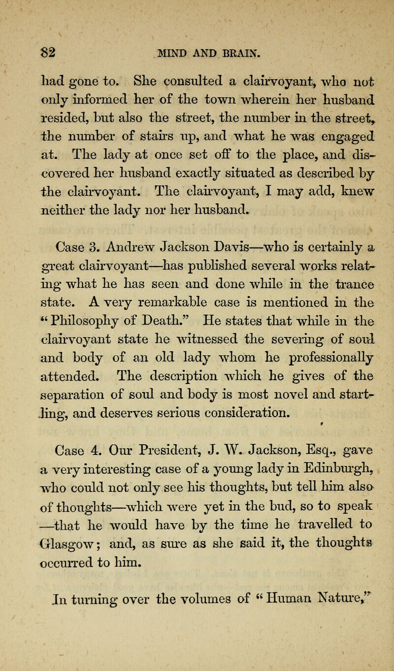 liad gone to. She consultecl a clairvoyant, who not only informed her of the town wherein her husband resided, but also the street, the number in the street,, the number of stahs up, and what he was engaged at. The lady at once set off to the place, and dis- covered her husband exactly situated as described by the clairvoyant. The clabvoyant, I may add, knew neither the lady nor her husband. Case 3. Andrew Jackson Davis—^who is certainly a gTeat clairvoyant—^has published several works relat- ing what he has seen and done while in the trance state. A very remarkable case is mentioned in the *' Philosophy of Death. He states that while in the clairvoyant state he witnessed the severing of soul and body of an old lady whom he professionally attended. The description which he gives of the separation of soul and body is most novel and starts Jing, and deserves serious consideration. Case 4. Our President, J. W. Jackson, Esq., gave a very interesting case of a young lady in Edinburgh, who could not only see his thoughts, but tell him also of thoughts—which were yet in the bud, so to speak —^that he would have by the time he travelled to Glasgow; and, as sm-e as she said it, the thoughts occurred to him. In turning over the volumes of  Human Natm-e,