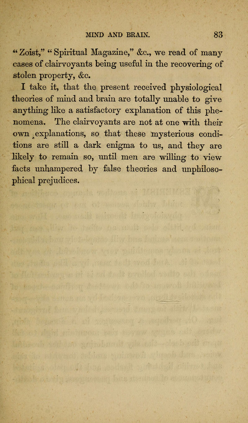 *' Zoist,  Spiritual Magazine, &c., we read of many cases of clairvoyants being useful in the recovering of stolen property, &c. I take it, that the present received physiological theories of mind and brain are totally unable to give anything Hke a satisfactory explanation of this phe- nomena. The clairvoyants are not at one with their own _. explanations, so that these mysterious condi- tions are still a dark enigma to us, and they are likely to remain so, until men are willing to view facts unhampered by false theories and unphiloso- phical prejudices.