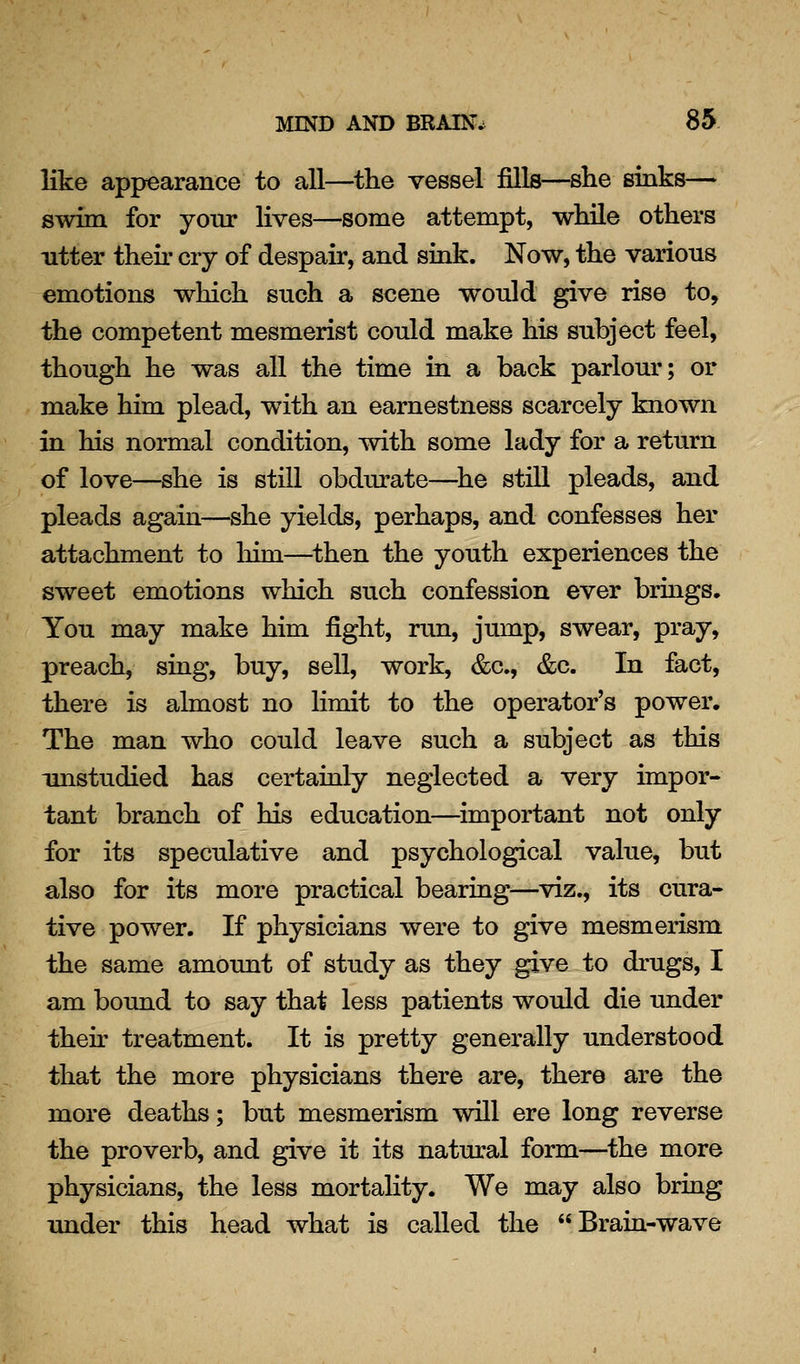 like appearance to all—the vessel fills—she sinks— swim for yonr lives—some attempt, while others Titter then- cry of despair, and sink. Now, the various emotions which such a scene would give rise to, the competent mesmerist could make his subject feel, though he was all the time in a back parlour; or make him plead, with an earnestness scarcely known in his normal condition, with some lady for a return of love—she is still obdurate—^he still pleads, and pleads again—she yields, perhaps, and confesses her attachment to him—^then the youth experiences the sweet emotions which such confession ever brings. You may make him fight, run, jump, swear, pray, preach, shig, buy, sell, work, &c., &c. In fact, there is almost no Hmit to the operator's power. The man who could leave such a subject as this imstudied has certainly neglected a very impor- tant branch of his education—important not only for its speculative and psychological value, but also for its more practical beariag^—viz., its cura- tive power. If physicians were to give mesmerism the same amount of study as they give to drugs, I am bound to say that less patients would die under then- treatment. It is pretty generally understood that the more physicians there are, there are the more deaths; but mesmerism will ere long reverse the proverb, and give it its natural form—the more physicians, the less mortality. We may also bring under this head what is called the Brain-wave