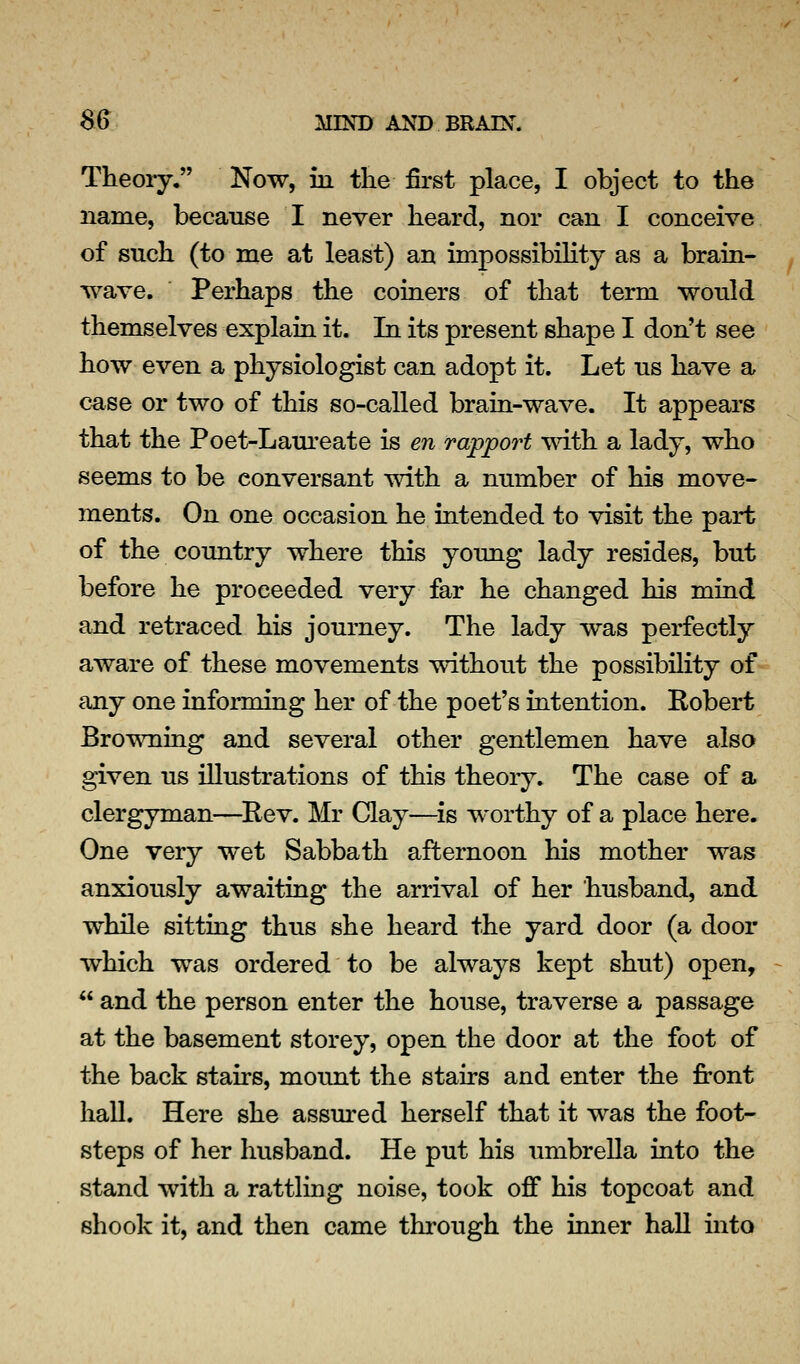 Theory. Now, in the first place, I object to the name, because I never heard, nor can I conceive of such (to me at least) an impossibility as a brain- wave. Perhaps the coiners of that term would themselves explain it. In its present shape I don't see how even a physiologist can adopt it. Let us have a case or two of this so-called brain-wave. It appears that the Poet-Laureate is en rapport with a lady, who seems to be conversant with a number of his move- ments. On one occasion he intended to visit the part of the country where this young lady resides, but before he proceeded very far he changed his mind and retraced his journey. The lady was perfectly aware of these movements without the possibility of any one informing her of the poet's intention. Robert Browning and several other gentlemen have also given us illustrations of this theory. The case of a clergyman—^Rev. Mr Clay—^is worthy of a place here. One very wet Sabbath afternoon his mother was anxiously awaiting the arrival of her husband, and while sitting thus she heard the yard door (a door which was ordered to be always kept shut) open,  and the person enter the house, traverse a passage at the basement storey, open the door at the foot of the back stairs, mount the stairs and enter the front hall. Here she assm-ed herself that it was the foot- steps of her husband. He put his umbrella into the stand with a rattling noise, took off his topcoat and shook it, and then came through the inner hall into