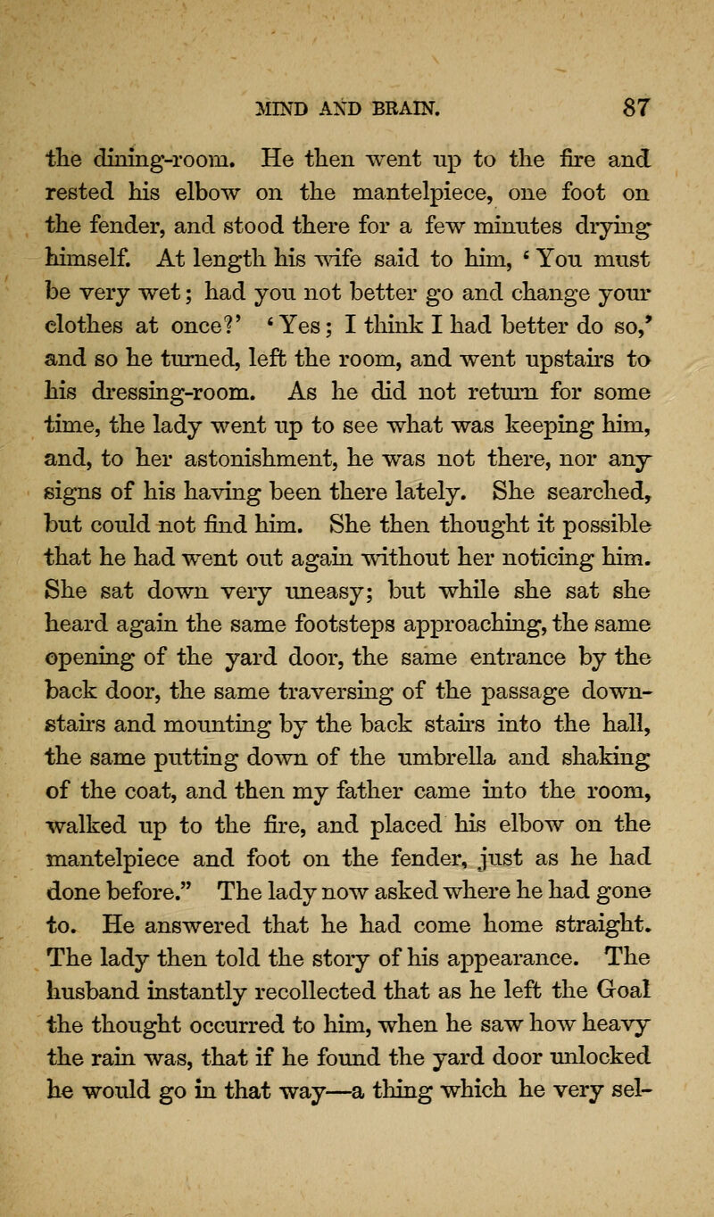 the dining-room. He then went up to the fire and rested his elbow on the mantelpiece, one foot on the fender, and stood there for a few minutes dryuig himself. At length his -wife said to him, ' Yon must be very wet; had yon not better go and change yonr clothes at once?' 'Yes; I think I had better do so,* and so he turned, left the room, and went upstairs ta his dressing-room. As he did not retmn for some time, the lady went up to see what was keeping him, and, to her astonishment, he was not there, nor any signs of his having been there lately. She searched, but could not find him. She then thought it possible that he had went out again without her noticing him. She sat down very uneasy; but while she sat she heard again the same footsteps approaching, the same opening of the yard door, the same entrance by the back door, the same traversing of the passage down- stahs and mounting by the back stah'S into the hall, the same putting down of the umbrella and shaking of the coat, and then my father came into the room, walked up to the fire, and placed his elbow on the mantelpiece and foot on the fender, just as he had done before. The lady now asked where he had gone to. He answered that he had come home straight. The lady then told the story of his appearance. The husband instantly recollected that as he left the Goal the thought occurred to him, when he saw how heavy the rain was, that if he found the yard door imlocked he would go in that way—a thing which he very sel-
