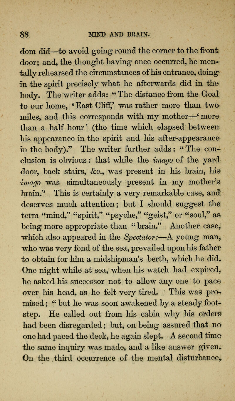 dom did—^to avoid going round the corner to the front door; and, the thought having once occurred, he men- tally rehearsed the circumstances of his entrance, doing in the spirit precisely what he afterwards did in the l)ody. The writer adds: The distance from the Goal to our home, ' East Cliff,' was rather more than two miles, and this corresponds with my mother—' more, than a half hour' (the time which elapsed between his appearance in the spirit and his after-appearance in the body). The writer further adds: The con- elusion is obvious: that while the imago of the yard door, back stairs, &c., was present in his brain, his imago was simultaneously present in my mother's brain. This is certaialy a very remarkable case, and deserves much attention; but I should suggest the term mind, spirit, psyche, geist, or soul, as being more appropriate than brain. Another case, which also appeared in the Spectator:—A young man, who was very fond of the sea, prevailed upon his father to obtain for him a midshipman's berth, which he did. One night while at sea, when his watch had expned, he asked his successor not to allow any one to pace over his head, as he felt very tired. This was pro-r mised; but he was soon awakened by a steady foot- step. He called out from his cabin, why his orders had been disregarded; but, on being assured that no one had paced the deck, he again slept. A second time the same inqidry was made, and a like answer given. On the . third occiUTcnce of the mental disturbance,.