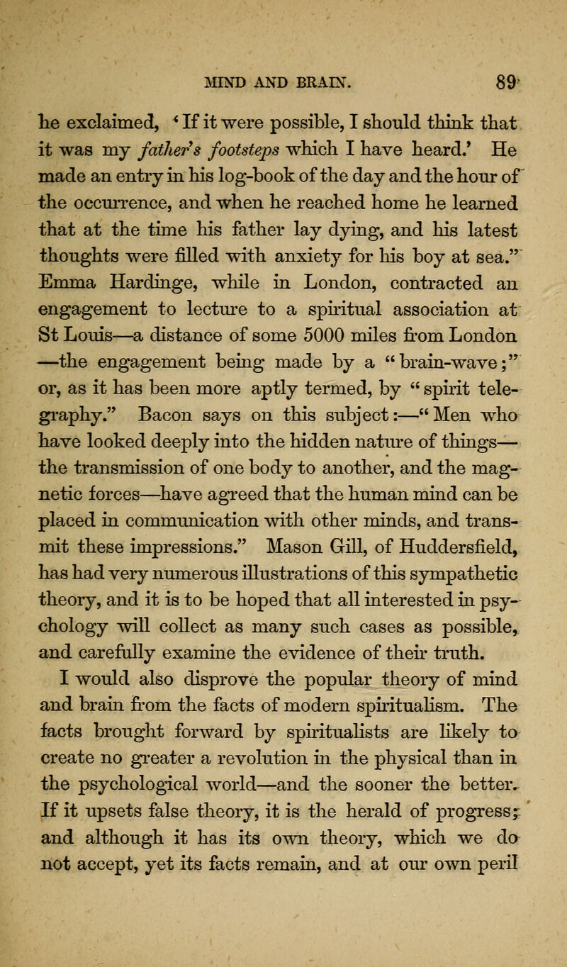 he exclaimed, * If it were possible, I should think that it was my fathers footsteps which I have heard/ He made an entry in his log-book of the day and the hour oF the occurrence, and when he reached home he learned that at the time his father lay dying, and his latest thoughts were filled with anxiety for his boy at sea. Emma Hardinge, while in London, contracted an engagement to lectm-e to a sphitual association at St Louis—Sb distance of some 5000 miles from London —the engagement being made by a brain-wave; or, as it has been more aptly termed, by spuit tele- graphy. Bacon says on this subject:—Men who have looked deeply into the hidden nature of things— the transmission of one body to another, and the mag- netic forces—^have agreed that the human mind can be placed in commimication with other minds, and trans- mit these impressions. Mason Gill, of Huddersfield, has had very numerous illustrations of this sympathetic theory, and it is to be hoped that all interested in psy- chology will collect as many such cases as possible, and carefully examine the evidence of then truth. I would also disprove the popular theory of mind and brain from the facts of modern spirituaHsm. The facts brought forward by spiritualists are likely to create no greater a revolution in the physical than in the psychological world—and the sooner the better. If it upsets false theory, it is the herald of progress ;; and although it has its own theory, which we do not accept, yet its facts remain, and at our own peril