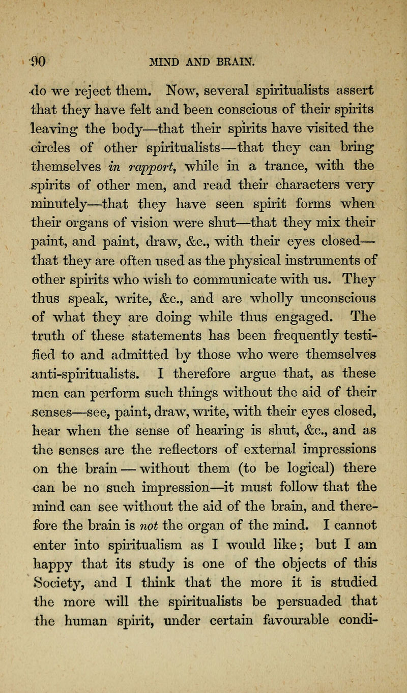 -do we reject tliem. Now, several spiritualists assert that they have felt and been conscious of their spirits leaving the body—that their spirits have visited the circles of other spiritualists—that they can bring themselves in 7'apport, while in a trance, with the -spii'its of other men, and read then- characters very minutely—^that they have seen spirit forms when their organs of vision were shut—that they mix their paint, and paint, draw, &c., with their eyes closed— that they are often used as the physical instruments of other spirits who wish to communicate with us. They thus speak, write, &c., and are wholly unconscious of what they are doing while thus engaged. The truth of these statements has been frequently testi- fied to and admitted by those who were themselves anti-sphitualists. I therefore argue that, as these men can perform such things without the aid of their senses—see, paint, draw, write, with their eyes closed, hear when the sense of hearing is shut, &c., and as the senses are the reflectors of external impressions on the brain — without them (to be logical) there €an be no such impression—^it must follow that the mind can see without the aid of the brain, and there- fore the brain is not the organ of the mind. I cannot enter into sphitualism as I would like; but I am happy that its study is one of the objects of this Society, and I think that the more it is studied the more will the spiritualists be persuaded that the human spirit, under certain favoiu:able condi-