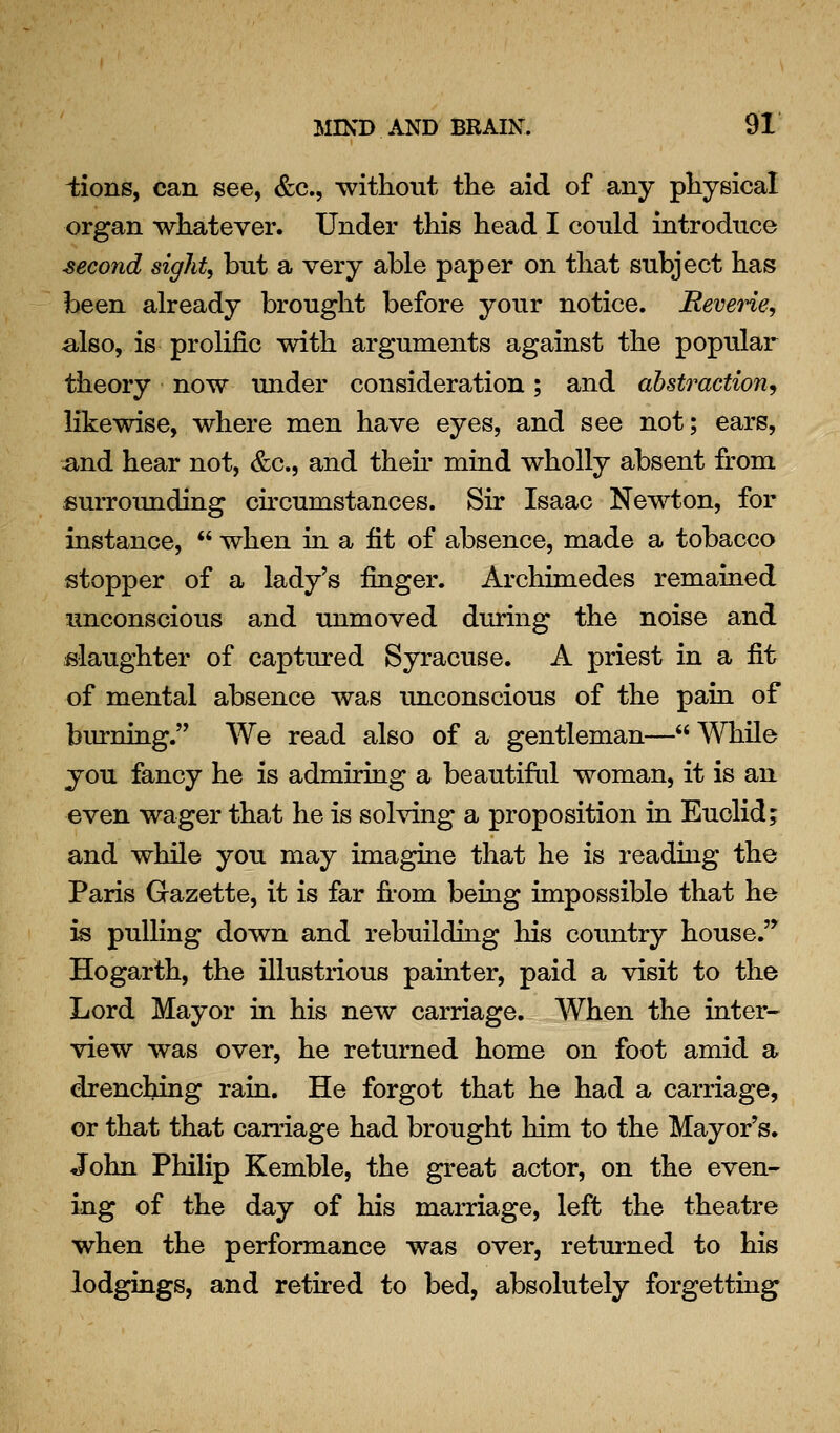 ^;ions, can see, &c., without the aid of any physical organ whatever. Under this head I could introduce ■second sights but a very able paper on that subject has been already brought before your notice. Reverie, also, is prolific with arguments against the popular theory now under consideration; and abstraction.^ likewise, where men have eyes, and see not; ears, and hear not, &c., and then mind wholly absent from surrounding chcumstances. Sir Isaac Newton, for instance,  when in a fit of absence, made a tobacco stopper of a lady's finger. Archimedes remained unconscious and unmoved during the noise and slaughter of captured Syracuse. A priest in a fit of mental absence was unconscious of the pain of burning. We read also of a gentleman— While you fancy he is admiring a beautifal woman, it is an even wager that he is solving a proposition in Euclid; and while you may imagine that he is readmg the Paris Gazette, it is far fi-om being impossible that he is pulling down and rebuilding liis coimtry house.'' Hogarth, the illustrious painter, paid a visit to the Lord Mayor in his new carriage. When the inter- view was over, he returned home on foot amid a drenching rain. He forgot that he had a carriage, or that that carriage had brought him to the Mayor's. John Philip Kemble, the great actor, on the even- ing of the day of his marriage, left the theatre when the performance was over, returned to his lodgings, and retired to bed, absolutely forgetting