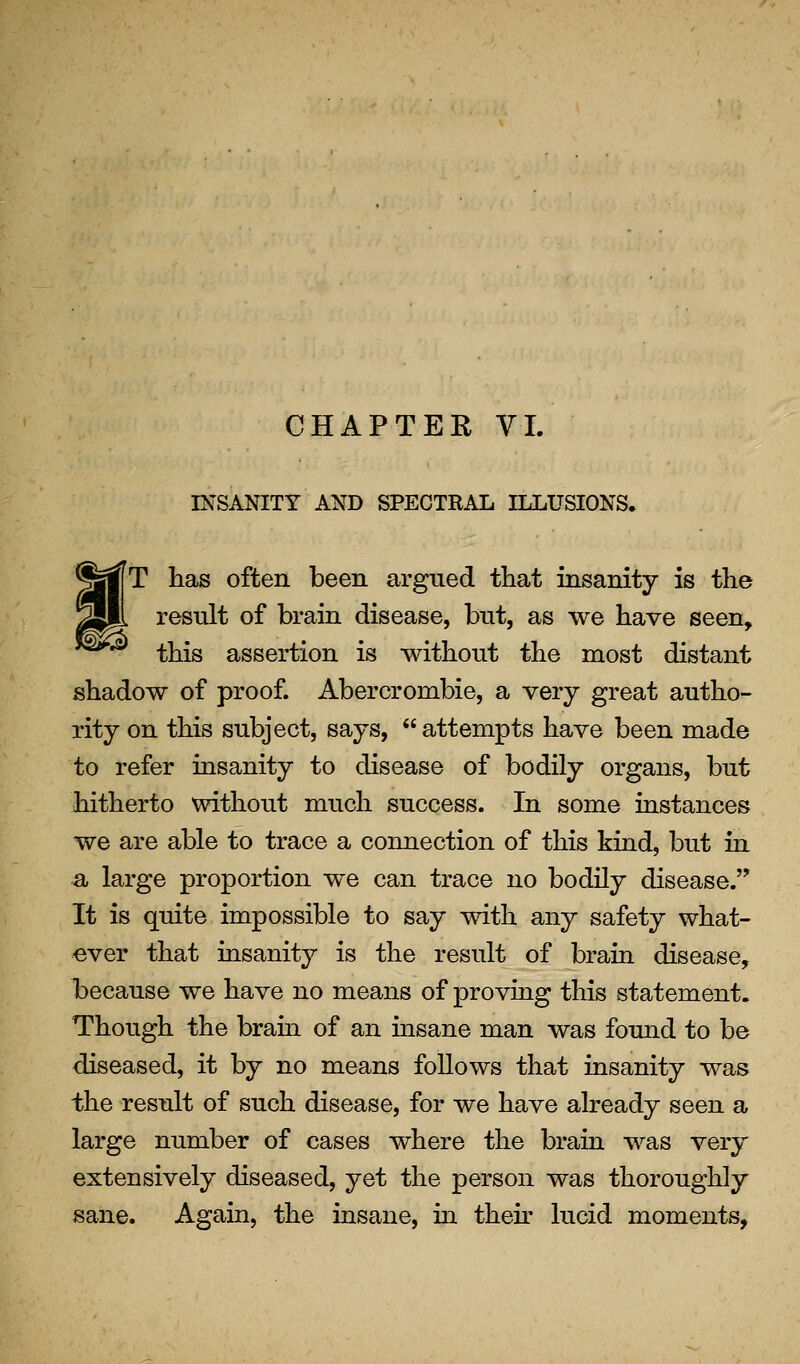CHAPTER VI. INSANITY AND SPECTRAL ILLUSIONS. [T has often been argued that insanity is the result of brain disease, but, as we have seen, this assertion is without the most distant shadow of proof. Abercrombie, a very great autho- rity on this subject, says,  attempts have been made to refer insanity to disease of bodily organs, but hitherto without much success. In some instances we are able to trace a connection of this kind, but in a large proportion we can trace no bodily disease. It is quite impossible to say with any safety what- ever that insanity is the result of brain disease, because we have no means of proving this statement. Though the brahi of an insane man was fomid to be diseased, it by no means follows that insanity was the result of such disease, for we have already seen a large number of cases where the brain was very extensively diseased, yet the person was thoroughly sane. Again, the insane, in then' lucid moments,