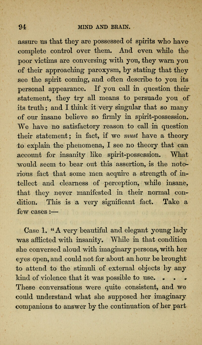 assure ns tliat they are possessed of spirits who hava complete control over them. And even while the poor victims are conversing with yon, they warn you of their approaching paroxysm, by stating that they see the spirit coming, and often describe to you its personal appearance. If you call in question then- statement, they try all means to persuade you of its truth; and I think it very singular that so many of our insane beheve so fii*mly in spirit-possession. We have no satisfactory reason to call in question their statement; in fact, if we must have a theory to explain the phenomena, I see no theory that can account for insanity hke spirit-possession. What would seem to bear out this assertion, is the noto- rious fact that some men acquh-e a strength of in- tellect and clearness of perception, while insane, that they never manifested in their normal con- dition. Tliis is a very significant fact. Take a few cases:— Case 1. A very beautiful and elegant young lady was afflicted with insanity. While in that condition she conversed aloud with imaginary persons, with her eyes open, and could not for about an hour be brought to attend to the stimuli of external objects by any kind of violence that it was possible to use, • These conversations were quite consistent, and we could understand Avhat she supposed her imaginary companions to answer by the continuation of her part