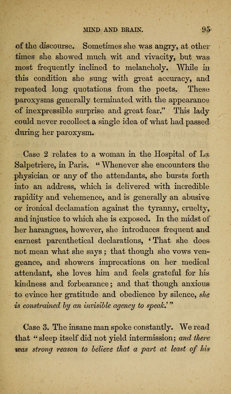 of the discourse. Sometimes she was angiy, at other times she showed much wit and vivacity, but was most frequently inclined to melancholy. While ui this condition she sung with great accm'acy, and repeated long quotations fi'om the poets. These paroxysms generally terminated with the appearance of inexpressible surprise and great fear. This lady could never recollect a single idea of what had passed during her paroxysm. Case 2 relates to a woman in the Hospital of La Salpetriere, in Paris.  Whenever she encounters the physician or any of the attendants, she bursts forth into an address, which is delivered with incredible rapidity and vehemence, and is generally an abusive or ironical declamation against the tyranny, cruelty, and injustice to which she is exposed. In the midst of her harangues, however, she introduces frequent and earnest parenthetical declarations, ' That she does not mean what she says ; that though she vows ven- geance, and showers imprecations on her medical attendant, she loves him and feels grateful for his Idndness and forbearance; and that though anxious to evince her gratitude and obedience by silence, she is constrained hy an invisible agency to speaks  Case 3. The insane man spoke constantly. We read that  sleep itself did not yield intermission; and there -was strong 7'eason to believe that a part at least of his