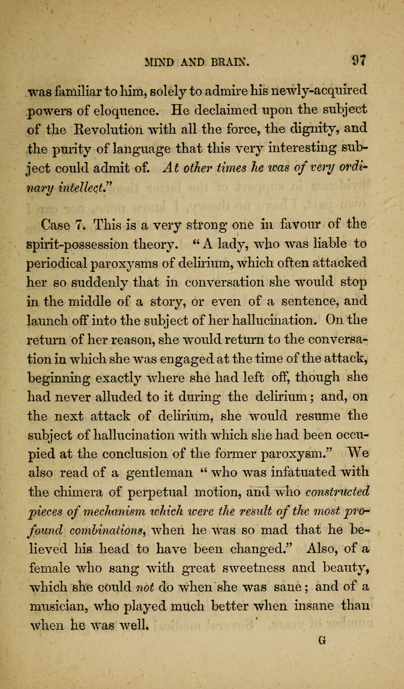 was familiar to Ldm, solely to admire his newly-acquired powers of eloquence. He declaimed upon the subject of the Eevolution with all the force, the dignity, and the purity of language that this very interesting sub- ject could admit of. At other times he teas of vein/ ordi nary intelkctJ* Case 7. This is a very strong one in favour of th^ spiiit-possession theory.  A lady, who was liable to periodical paroxysms of delirium, which often attacked her so suddenly that m conversation she would stop in the middle of a story, or even of a sentence, and launch off mto the subject of her hallucmation. On the return of her reason, she would return to the conversa- tion in which she was engaged at the time of the attack, beginning exactly where she had left off, though she had never alluded to it durhig the delirium; and, on the next attack of delirium, she would resume the subject of hallucination mth which she had been occu- pied at the conclusion of the former paroxysm. We also read of a gentleman  who was infatuated with the chimera of perpetual motion, and who constructed pieces of mechanism ivhich were the result of the most pro- found comhinationSf when he was so mad that he be- lieved his head to have been changed. Also, of a female who sang with great SAveetness and beauty, which she could not do when she was sane; and of a musician, who played much better when insane than when he was well. a