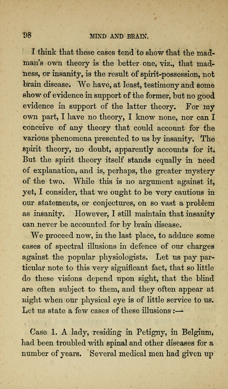 I think that these cases tend to show that the mad- man's own theory is the better one, viz., that mad- ness, or insanity, is the result of spirit-possession, not brain disease. We have, at least, testimony and some show of evidence in support of the former, but no good evidence in support of the latter theory. For my own part, I have no theory, I know none, nor can I conceive of any theory that could account for the various phenomena presented to us by insanity. The spu'it theory, no doubt, apparently accounts for it. But the sph'it theory itself stands equally in need of explanation, and is, perhaps, the greater mystery of the two. While this is no argument against it, yet, I consider, that we ought to be very cautious in our statements, or conjectures, on so vast a problem as insanity. However, I still maintain that insanity can never be accounted for by brain disease. We proceed now, in the last place, to adduce some cases of spectral illusions m defence of our charges against the popular physiologists. Let us pay par- ticular note to this very significant fact, that so little do these visions depend upon sight, that the blind are often subject to them, and they often appear at night when our physical eye is of little service to us. Let us state a few cases of these illusions :— Case 1. A lady, residing in Petigny, in Belgium, had been troubled with spinal and other diseases for a number of years. Several medical men had given up