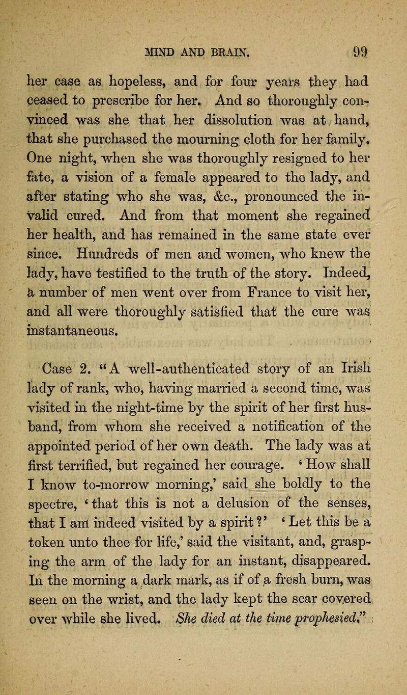 her case as hopeless, and for four years they had ceased to prescribe for her. And so thoroughly con- vinced was she that her dissolution was at. hand, that she purchased the mourning cloth for her family. One night, when she was thoroughly resigned to her fate, a vision of a female appeared to the lady, and after stating who she was, &c., pronoimced the m- valid cured. And from that moment she regained her health, and has remained in the same state ever since. Hundreds of men and women, who knew the lady, have testified to the truth of the story. Indeed, a number of men went over from France to visit her, and all were thoroughly satisfied that the cure was instantaneous. Case 2. A well-authenticated story of an Irish lady of rank, who, having married a second time, was visited in the night-time by the spirit of her first hus- band, from whom she received a notification of the appointed period of her own death. The lady was at first terrified, but regained her courage. ' How shall I know to-morrow mornmg,' said she boldly to the spectre, *that this is not a delusion of the senses, that I am indeed visited by a sphit ?' ' Let this be a token unto thee for life,' said the visitant, and, grasp- ing the arm of the lady for an instant, disappeared. In the morning a dark mark, as if of a fr-esh burn, was seen on the wrist, and the lady kept the scar covered over while she lived. She died at the time prophesied^