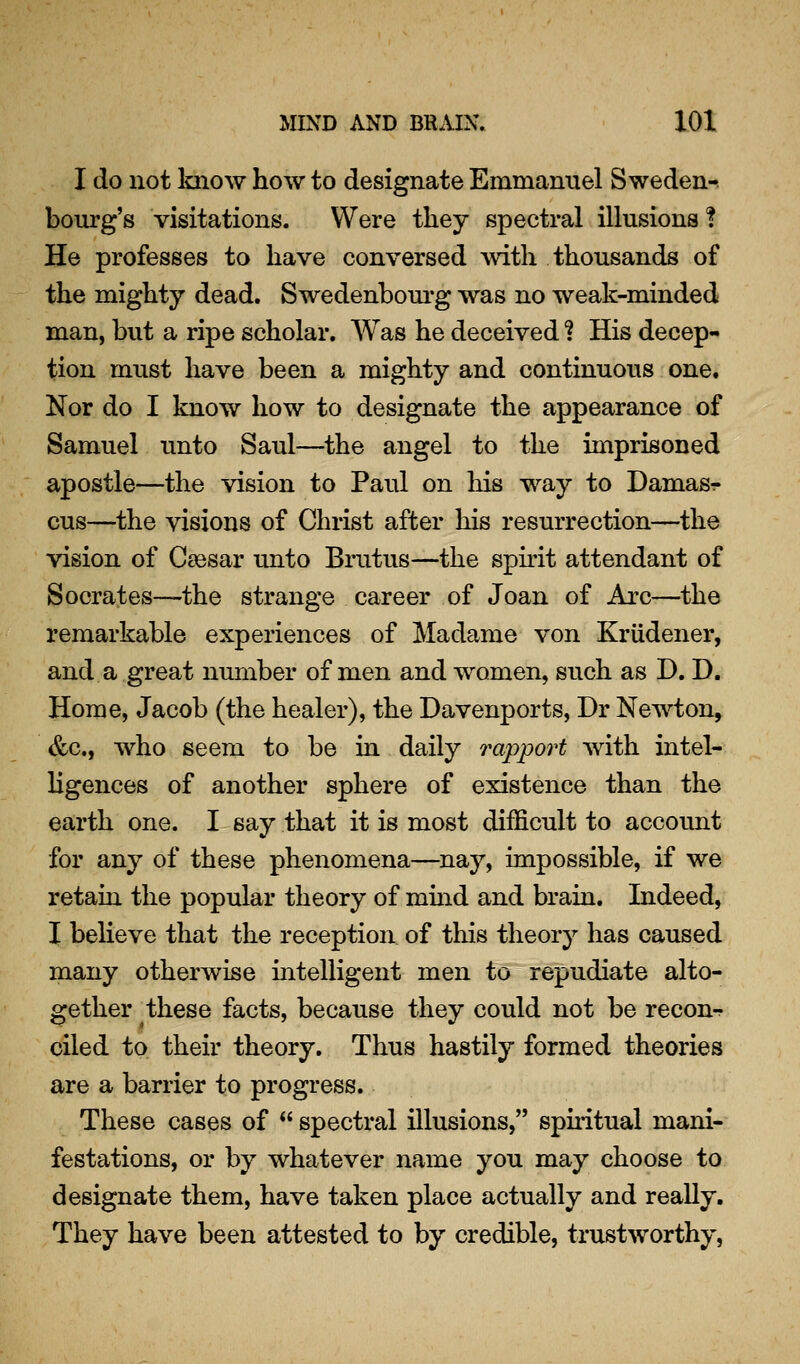 I do not loiow how to designate Emmanuel Sweden-, bourg's visitations. Were they spectral illusions ! He professes to have conversed with thousands of the mighty dead. Swedenbom-g was no weak-minded man, but a ripe scholar. Was he deceived ? His decep- tion must have been a mighty and continuous one. Nor do I know how to designate the appearance of Samuel unto Saul—^the angel to the imprisoned apostle—the vision to Paul on his way to Damasr cus—the visions of Christ after his resurrection—the vision of CaBsar unto Brutus—the spnit attendant of Socrates—the strange career of Joan of Arc—the remarkable experiences of Madame von Kriidener, and a great number of men and women, such as JD. D. Home, Jacob (the healer), the Davenports, Dr Newton, &c., who seem to be in daily rapport with intel- ligences of another sphere of existence than the earth one. I say that it is most difficult to account for any of these phenomena—nay, impossible, if we retain the popular theory of mmd and brain. Indeed, I believe that the reception of this theory has caused many otherwise intelligent men to repudiate alto- gether these facts, because they could not be recon-r ciled to their theory. Thus hastily formed theories are a barrier to progress. These cases of  spectral illusions, spuitual mani- festations, or by whatever name you may choose to designate them, have taken place actually and really. They have been attested to by credible, trustworthy,