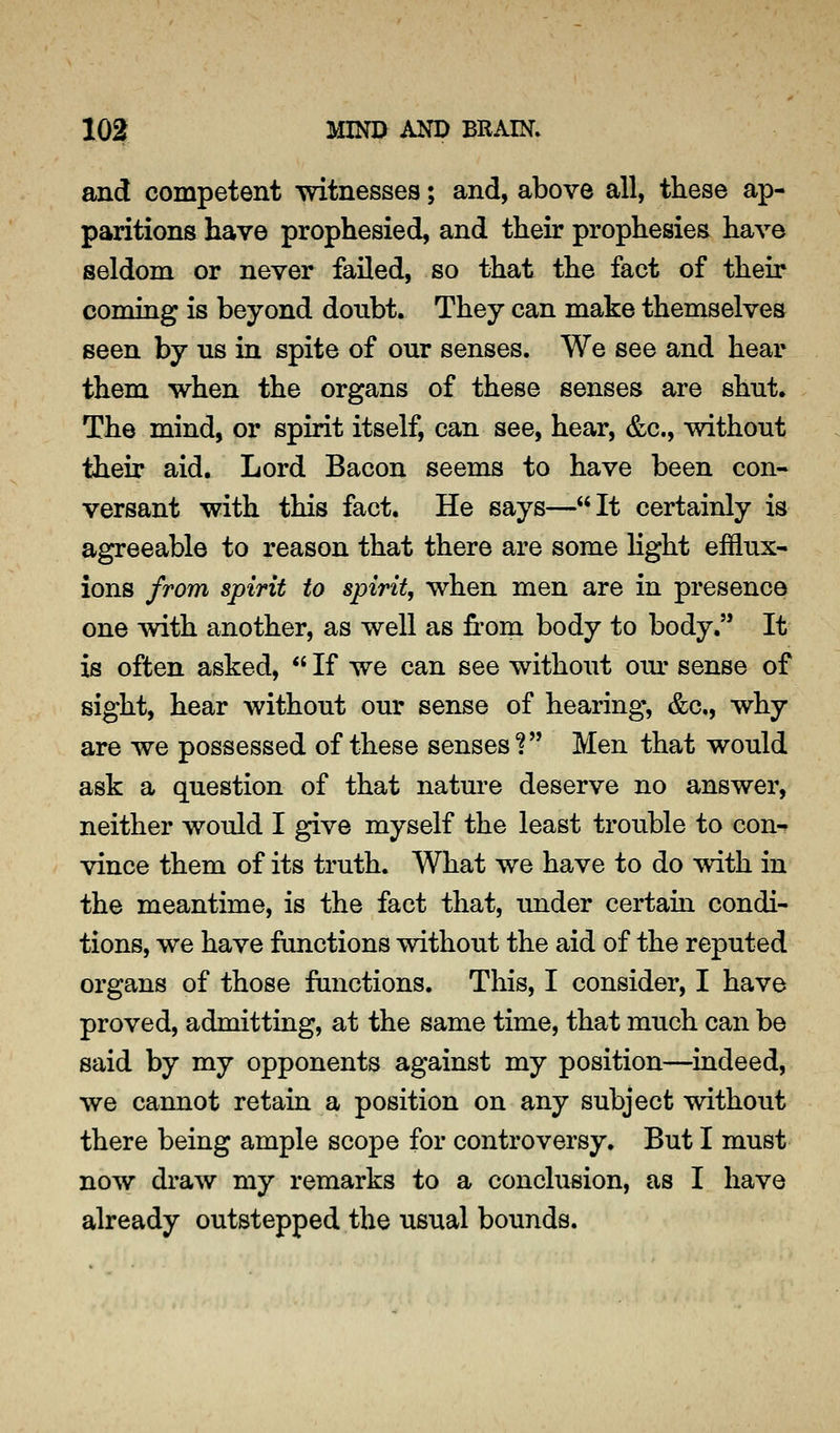 and competent witnesses; and, above all, these ap- paritions have prophesied, and their prophesies have seldom or never failed, so that the fact of their coming is beyond donbt. They can make themselves seen by us in spite of our senses. We see and hear them when the organs of these senses are shut. The mind, or spirit itself, can see, hear, &c., without their aid. Lord Bacon seems to have been con- versant with this fact. He says—It certainly is agreeable to reason that there are some Hght efflux- ions from spirit to spirit, when men are in presence one with another, as well as from body to body.'* It is often asked,  If we can see without om^ sense of sight, hear without our sense of hearing, &c., why are we possessed of these senses? Men that would ask a question of that nature deserve no answer, neither would I give myself the least trouble to con-^ vince them of its truth. What we have to do with in the meantime, is the fact that, under certain condi- tions, we have functions without the aid of the reputed organs of those functions. This, I consider, I have proved, admitting, at the same time, that much can be said by my opponents against my position—indeed, we cannot retain a position on any subject without there being ample scope for controversy. But I must now draw my remarks to a conclusion, as I have already outstepped the usual bounds.