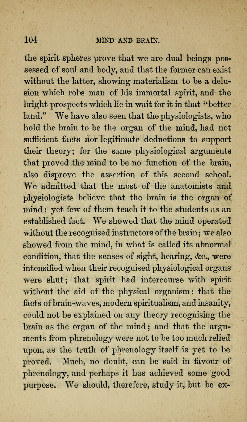 the spirit spheres prove that we are dual beings pos- sessed of sonl and body, and that the former can exist without the latter, showing materialism to be a delu- sion which robs man of his immortal spirit, and the bright prospects which lie in wait for it in that better land. We have also seen that the physiologists, who hold the brain to be the organ of the mind, had not sufficient facts nor legitimate deductions to support their theoiy; for the same physiological arguments that proved the mind to be no function of the brain, also disprove the assertion of this second school. We admitted that the most of the anatomists and physiologists believe that the brain is the organ of mind; yet few of them teach it to the students as an established fact. We showed that the mind operated without the recognised instructors of the brain; we also showed from the mind, in what is called its abnormal condition, that the senses of sight, hearing, &c., were intensified when their recognised physiological organs were shut; that spirit had intercourse with spirit without the aid of the physical organism; that the facts of brain-waves, modern spiritualism, and insanity, could not be explamed on any theory recognising the brain as the organ of the mind; and that the argu- ments from phrenology were not to be too much reHed upon, as the truth of phrenology itself is yet to be proved. Much, no doubt, can be said in favom- of phrenology, and perhaps it has achieved some good purpose. We should, therefore, study it, but be ex-