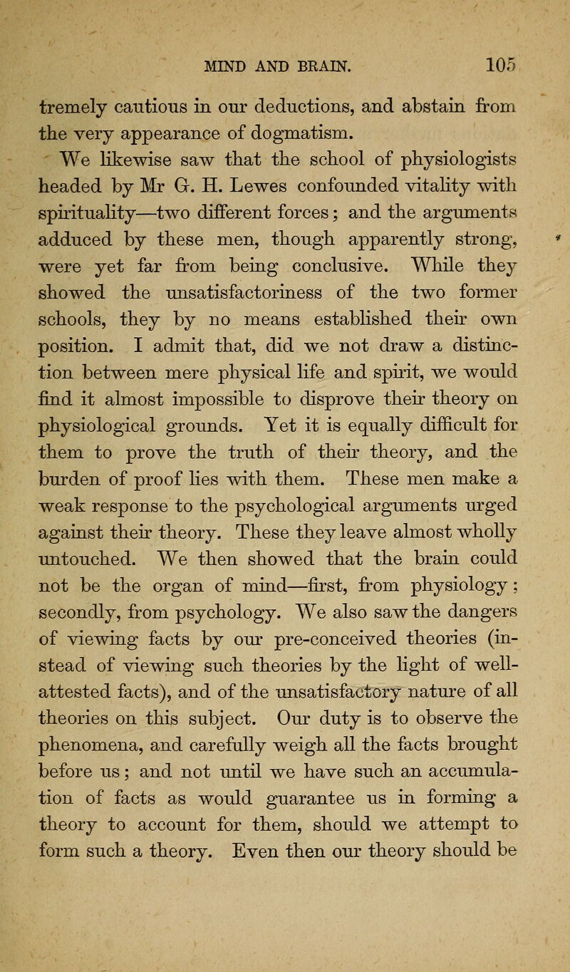 tremely cantious in our deductions, and abstain from the very appearance of dogmatism. We likewise saw that the school of physiologists headed by Mr G. H. Lewes confounded vitahty with spirituality—two different forces; and the arguments adduced by these men, though apparently strong, were yet far from being conclusive. While they showed the unsatisfactoriness of the two former schools, they by no means established their own position. I admit that, did we not draw a distinc- tion between mere physical life and spirit, we would find it almost impossible to disprove their theory on physiological grounds. Yet it is equally difficult for them to prove the truth of their theory, and the burden of proof hes with them. These men make a weak response to the psychological arguments urged against their theory. These they leave almost wholly untouched. We then showed that the brain could not be the organ of mind—first, from physiology; secondly, from psychology. We also saw the dangers of viewing facts by our pre-conceived theories (in- stead of viewing such theories by the light of well- attested facts), and of the unsatisfactory nature of all theories on this subject. Our duty is to observe the phenomena, and carefully weigh all the facts brought before us; and not until we have such an accumula- tion of facts as would guarantee us in forming a theory to account for them, should we attempt to form such a theory. Even then our theory should be