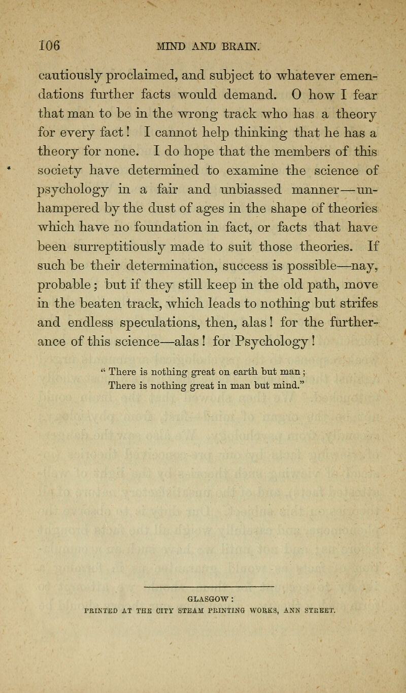 cautiouslJ proclaimed, and subject to whatever emen- dations fiirtlier facts would demand. 0 how I fear that man to be in the wrong track who has a theory for every fact! I cannot help thinkiag that he has a theory for none. I do hope that the members of this society have determined to examine the science of psychology in a fair and unbiassed manner—un- hampered by the dust of ages in the shape of theories which have no foundation in fact, or facts that have been surreptitiously made to suit those theories. If such be their determination, success is possible—nay, probable; but if they still keep in the old path, move in the beaten track, which leads to nothing but strifes and endless speculations, then, alas! for the fui'ther- ance of this science—alas ! for Psychology! There is nothing great on earth hut man; There is nothing great in man but mind. GLASGOW : PRINTED AT THE CITY STEAM PRINTING WORKS, ANN STREET.