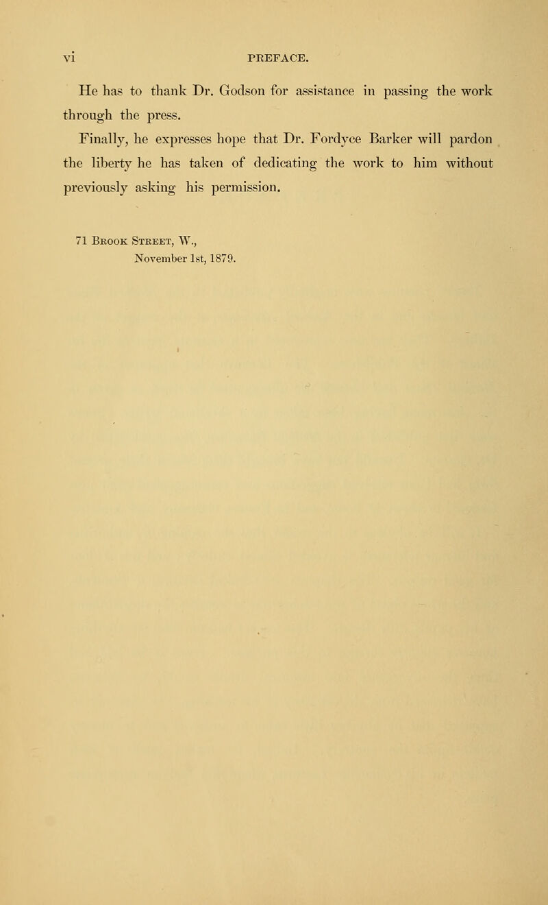 He has to thank Dr. Godson for assistance in passing the work through the press. Finally, he expresses hope that Dr. Fordyce Barker will pardon the liberty he has taken of dedicating the work to him without previously asking his permission. 71 Brook Street, W., November 1st, 1879.