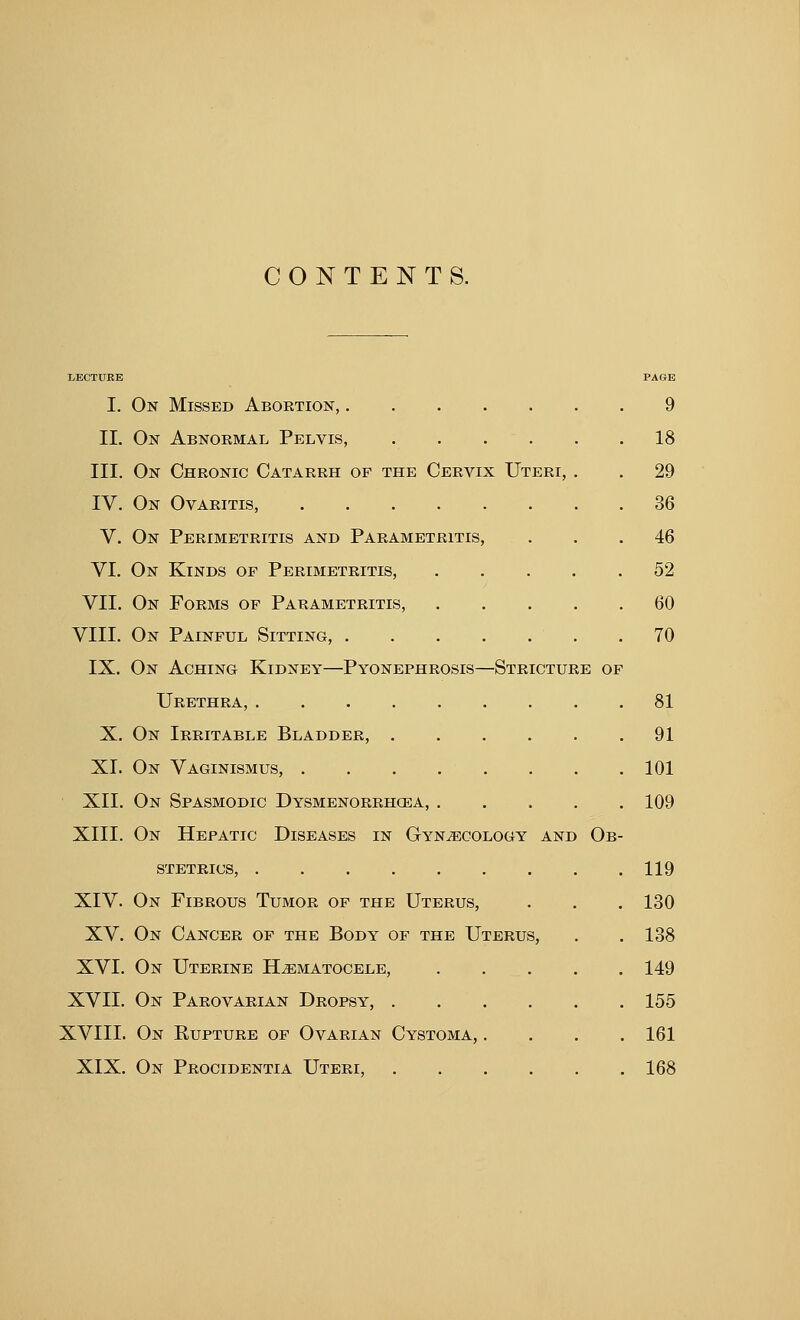 CONTENTS. LECTURE PAGE I. On Missed Abortion, 9 II. On Abnormal Pelvis, 18 III. On Chronic Catarrh of the Cervix Uteri, . . 29 IV. On Ovaritis, 36 V. On Perimetritis and Parametritis, ... 46 VI. On Kinds of Perimetritis, 52 VII. On Forms of Parametritis, 60 VIII. On Painful Sitting, .70 IX. On Aching Kidney—Pyonephrosis—Stricture of Urethra, 81 X. On Irritable Bladder, 91 XI. On Vaginismus, . . . . . . . .101 XII. On Spasmodic Dysmenorrhea, 109 XIII. On Hepatic Diseases in Gynaecology and Ob- stetrics, 119 XIV. On Fibrous Tumor of the Uterus, . . . 130 XV. On Cancer of the Body of the Uterus, . .138 XVI. On Uterine Hematocele, 149 XVII. On Parovarian Dropsy, 155 XVIII. On Rupture of Ovarian Cystoma, .... 161 XIX. On Procidentia Uteri, 168