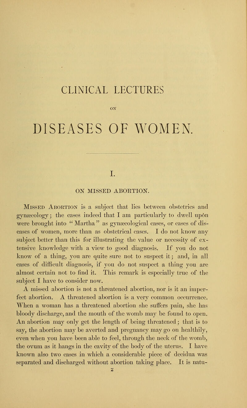 CLINICAL LECTURES DISEASES OF WOMEN. ON MISSED ABOKTICW. Missed Aboetion is a subject that lies between obstetrics and gynaecology; the cases indeed that I am particularly to dwell up6n were brought into  Martha  as gynaecological cases, or cases of dis- eases of women, more than as obstetrical cases. I do not know any subject better than this for illustrating the value or necessity of ex- tensive knowledge with a view to good diagnosis. If you do not know of a thing, you are quite sure not to suspect it; and, in all cases of difficult diagnosis, if you do not suspect a thing you are almost certain not to find it. This remark is especially true of the subject I have to consider now. A missed abortion is not a threatened abortion, nor is it an imper- fect abortion. A threatened abortion is a very common occurrence. When a woman has a threatened abortion she suffers pain, she has bloody discharge, and the mouth of the womb may be found to open. An abortion may only get the length of being threatened; that is to say, the abortion may be averted and pregnancy may go on healthily, even when you have been able to feel, through the neck of the womb, the ovum as it hangs in the cavity of the body of the uterus. I have known also two cases in which a considerable piece of decidua was separated and discharged without abortion taking place. It is natu-