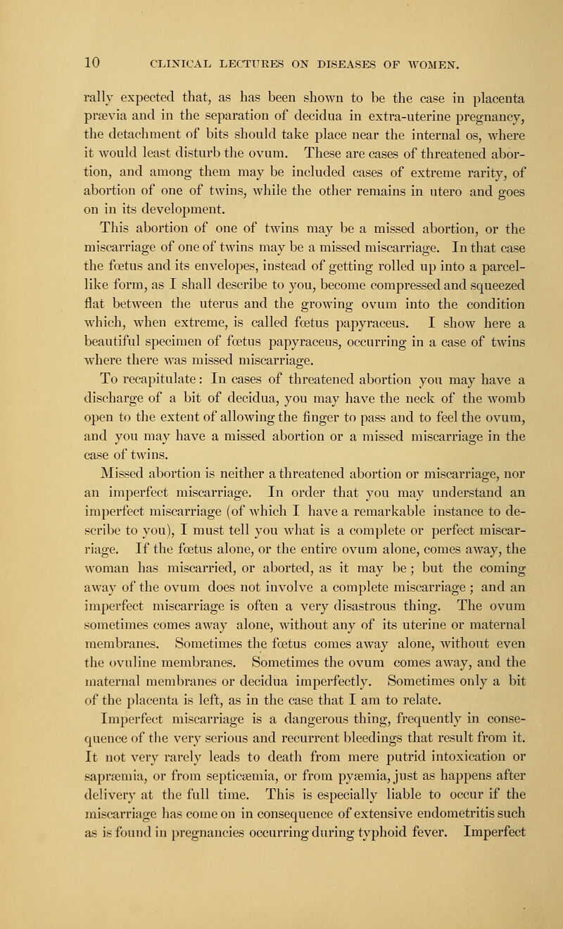 rally expected that, as has been shown to be the case in placenta prsevia and in the separation of decidua in extra-uterine pregnancy, the detachment of bits should take place near the internal os, where it would least disturb the ovum. These are cases of threatened abor- tion, and among them may be included cases of extreme rarity, of abortion of one of twins, while the other remains in utero and goes on in its development. This abortion of one of twins may be a missed abortion, or the miscarriage of one of twins may be a missed miscarriage. In that case the foetus and its envelopes, instead of getting rolled up into a parcel- like form, as I shall describe to you, become compressed and squeezed flat between the uterus and the growing ovum into the condition which, when extreme, is called foetus papyraceus. I show here a beautiful specimen of foetus papyraceus, occurring in a case of twins where there was missed miscarriage. To recapitulate: In cases of threatened abortion you may have a discharge of a bit of decidua, you may have the neck of the womb open to the extent of allowing the finger to pass and to feel the ovum, and you may have a missed abortion or a missed miscarriage in the case of twins. Missed abortion is neither a threatened abortion or miscarriage, nor an imperfect miscarriage. In order that you may understand an imperfect miscarriage (of which I have a remarkable instance to de- scribe to you), I must tell you what is a complete or perfect miscar- riage. If the foetus alone, or the entire ovum alone, comes away, the woman has miscarried, or aborted, as it may be; but the coming away of the ovum does not involve a complete miscarriage; and an imperfect miscarriage is often a very disastrous thing. The ovum sometimes comes away alone, without any of its uterine or maternal membranes. Sometimes the foetus comes away alone, without even the ovuline membranes. Sometimes the ovum comes away, and the maternal membranes or decidua imperfectly. Sometimes only a bit of the placenta is left, as in the case that I am to relate. Imperfect miscarriage is a dangerous thing, frequently in conse- quence of the very serious and recurrent bleedings that result from it. It not very rarely leads to death from mere putrid intoxication or saprsemia, or from septicaemia, or from pyaemia, just as happens after delivery at the full time. This is especially liable to occur if the miscarriage has come on in consequence of extensive endometritis such as is found in pregnancies occurring during typhoid fever. Imperfect