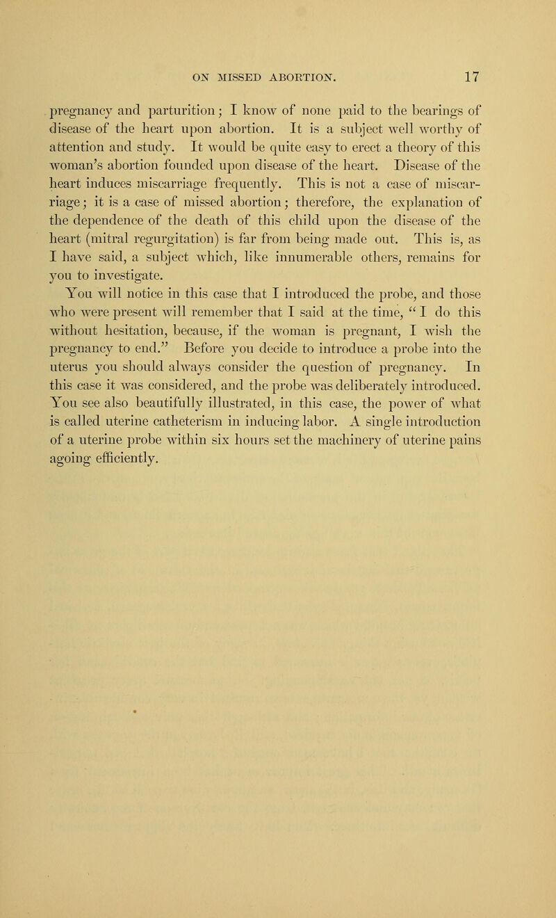pregnancy and parturition; I know of none paid to the bearings of disease of the heart upon abortion. It is a subject well worth)'' of attention and study. It would be quite easy to erect a theory of this woman's abortion founded upon disease of the heart. Disease of the heart induces miscarriage frequently. This is not a case of miscar- riage ; it is a case of missed abortion; therefore, the explanation of the dependence of the death of this child upon the disease of the heart (mitral regurgitation) is far from being made out. This is, as I have said, a subject which, like innumerable others, remains for you to investigate. You will notice in this case that I introduced the probe, and those who were present will remember that I said at the time,  I do this without hesitation, because, if the woman is pregnant, I wish the pregnancy to end. Before you decide to introduce a probe into the uterus you should always consider the question of pregnancy. In this case it was considered, and the probe was deliberately introduced. You see also beautifully illustrated, in this case, the power of what is called uterine catheterism in inducing labor. A single introduction of a uterine probe within six hours set the machinery of uterine pains agoing efficiently.