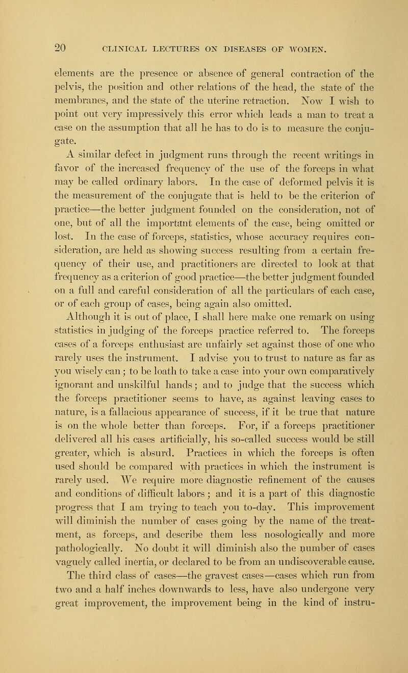 elements are the presence or absence of general contraction of the pelvis, the position and other relations of the head, the state of the membranes, and the state of the uterine retraction. Now I wish to point out very impressively this error which leads a man to treat a case on the assumption that all he has to do is to measure the conju- gate. A similar defect in judgment runs through the recent writings in favor of the increased frequency of the use of the forceps in what may be called ordinary labors. In the case of deformed pelvis it is the measurement of the conjugate that is held to be the criterion of practice—the better judgment founded on the consideration, not of one, but of all the important elements of the case, being omitted or lost. In the case of forceps, statistics, whose accuracy requires con- sideration, are held as showing success resulting from a certain fre- quency of their use, and practitioners are directed to look at that frequency as a criterion of good practice—the better judgment founded on a full and careful consideration of all the particulars of each case, or of each group of cases, being again also omitted. Although it is out of place, I shall here make one remark on using statistics in judging of the forceps practice referred to. The forceps cases of a forceps enthusiast are unfairly set against those of one who rarely uses the instrument. I advise you to trust to nature as far as you wisely can; to be loath to take a case into your own comparatively ignorant and unskilful hands; and to judge that the success which the forceps practitioner seems to have, as against leaving cases to nature, is a fallacious appearance of success, if it be true that nature is on the whole better than forceps. For, if a forceps practitioner delivered all his cases artificially, his so-called success would be still greater, which is absurd. Practices in which the forceps is often used should be compared with practices in which the instrument is rarely used. We require more diagnostic refinement of the causes and conditions of difficult labors ; and it is a part of this diagnostic progress that I am trying to teach you to-day. This improvement will diminish the number of cases going by the name of the treat- ment, as forceps, and describe them less nosologically and more pathologically. No doubt it will diminish also the number of cases vaguely called inertia, or declared to be from an undiscoverable cause. The third class of cases—the gravest cases—cases which run from two and a half inches downwards to less, have also undergone very great improvement, the improvement being in the kind of instru-