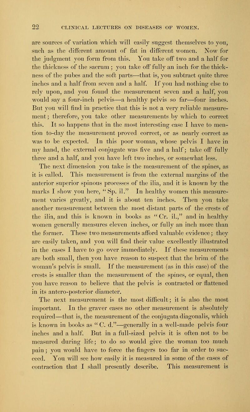 are sources of variation which will easily suggest themselves to you, such as the different amount of fat in different women. Now for the judgment you form from this. You take off two and a half for the thickness of the sacrum ; you take off fully an inch for the thick- ness of the pubes and the soft parts—that is, you subtract quite three inches and a half from seven and a half. If you had nothing else to rely upon, and you found the measurement seven and a half, you would say a four-inch pelvis—a healthy pelvis so far—four inches. But you will find in practice that this is not a very reliable measure- ment ; therefore, you take other measurements by which to correct this. It so happens that in the most interesting case I have to men- tion to-day the measurement proved correct, or as nearly correct as was to be expected. In this poor woman, whose pelvis I have in my hand, the external conjugate was five and a half; take off fully three and a half, and you have left two inches, or somewhat less. The next dimension you take is the measurement of the spines, as it is called. This measurement is from the external margins of the anterior superior spinous processes of the ilia, and it is known by the marks I show you here, Sp. il. In healthy women this measure- ment varies greatly, and it is about ten inches. Then you take another measurement between the most distant parts of the crests of the ilia, and this is known in books as  Cr. il., and in healthy women generally measures eleven inches, or fully an inch more than the former. These two measurements afford valuable evidence; they are easily taken, and you will find their value excellently illustrated in the cases I have to go over immediately. If these measurements are both small, then you have reason to suspect that the brim of the woman's pelvis is small. If the measurement (as in this case) of the crests is smaller than the measurement of the spines, or equal, then you have reason to believe that the pelvis is contracted or flattened in its antero-posterior diameter. The next measurement is the most difficult; it is also the most important. In the graver cases no other measurement is absolutely required—that is, the measurement of the conjugatadiagonalis, which is known in books as  C. d.—generally in a well-made pelvis four inches and a half. But in a full-sized pelvis it is often not to be measured during life; to do so would give the woman too much pain; you would have to force the fingers too far in order to suc- ceed. You will see how easily it is measured in some of the cases of contraction that I shall presently describe. This measurement is