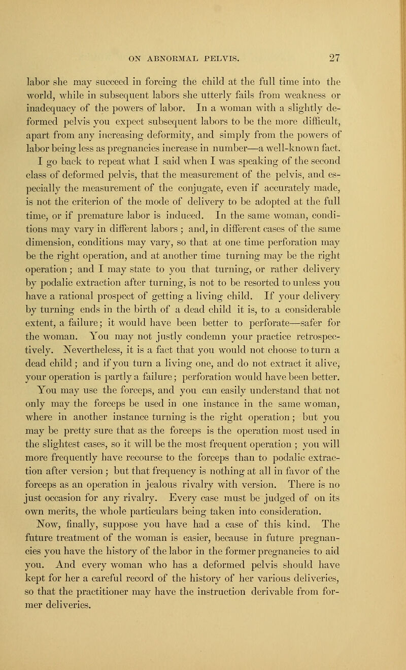 labor she may succeed in forcing the child at the full time into the world, while in subsequent labors she utterly fails from weakness or inadequacy of the powers of labor. In a woman with a slightly de- formed pelvis you expect subsequent labors to be the more difficult, apart from any increasing deformity, and simply from the powers of labor being less as pregnancies increase in number—a well-known fact. I go back to repeat what I said when I was speaking of the second class of deformed pelvis, that the measurement of the pelvis, and es- pecially the measurement of the conjugate, even if accurately made, is not the criterion of the mode of delivery to be adopted at the full time, or if premature labor is induced. In the same woman, condi- tions may vary in different labors ; and, in different cases of the same dimension, conditions may vary, so that at one time perforation may be the right operation, and at another time turning may be the right operation; and I may state to you that turning, or rather delivery by podalic extraction after turning, is not to be resorted to unless you have a rational prospect of getting a living child. If your delivery by turning ends in the birth of a dead child it is, to a considerable extent, a failure; it would have been better to perforate—safer for the woman. You may not justly condemn your practice retrospec- tively. Nevertheless, it is a fact that you would not choose to turn a dead child; and if you turn a living one, and do not extract it alive, your operation is partly a failure; perforation would have been better. You may use the forceps, and you can easily understand that not only may the forceps be used in one instance in the same woman, where in another instance turning is the right operation; but you may be pretty sure that as the forceps is the operation most used in the slightest cases, so it will be the most frequent operation ; you will more frequently have recourse to the forceps than to podalic extrac- tion after version ; but that frequency is nothing at all in favor of the forceps as an operation in jealous rivalry with version. There is no just occasion for any rivalry. Every case must be judged of on its own merits, the whole particulars being taken into consideration. Now, finally, suppose you have had a case of this kind. The future treatment of the woman is easier, because in future pregnan- cies you have the history of the labor in the former pregnancies to aid you. And every woman who has a deformed pelvis should have kept for her a careful record of the history of her various deliveries, so that the practitioner may have the instruction derivable from for- mer deliveries.