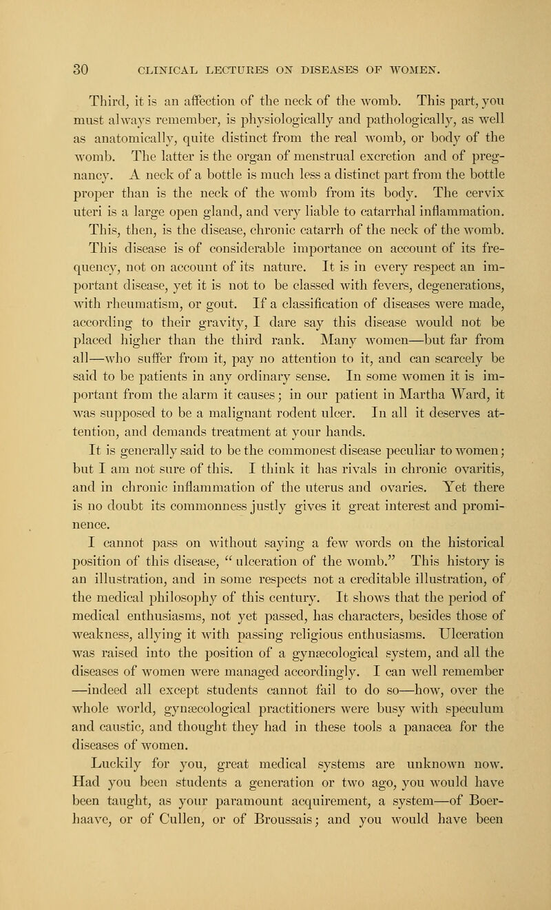 Third, it is an affection of the neck of the womb. This part, you must always remember, is physiologically and pathologically, as well as anatomically, quite distinct from the real womb, or body of the womb. The latter is the organ of menstrual excretion and of preg- nancy. A neck of a bottle is much less a distinct part from the bottle proper than is the neck of the womb from its body. The cervix uteri is a large open gland, and very liable to catarrhal inflammation. This, then, is the disease, chronic catarrh of the neck of the womb. This disease is of considerable importance on account of its fre- quency, not on account of its nature. It is in every respect an im- portant disease, yet it is not to be classed with fevers, degenerations, with rheumatism, or gout. If a classification of diseases were made, according to their gravity, I dare say this disease would not be placed higher than the third rank. Many women—but far from all—who suffer from it, pay no attention to it, and can scarcely be said to be patients in any ordinary sense. In some women it is im- portant from the alarm it causes; in our patient in Martha Ward, it was supposed to be a malignant rodent ulcer. In all it deserves at- tention, and demands treatment at your hands. It is generally said to be the commonest disease peculiar to women; but I am not sure of this. I think it has rivals in chronic ovaritis, and in chronic inflammation of the uterus and ovaries. Yet there is no doubt its commonness justly gives it great interest and promi- nence. I cannot pass on without saying a few words on the historical position of this disease,  ulceration of the womb. This history is an illustration, and in some respects not a creditable illustration, of the medical philosophy of this century. It shows that the period of medical enthusiasms, not yet passed, has characters, besides those of weakness, allying it with passing religious enthusiasms. Ulceration was raised into the position of a gynaecological system, and all the diseases of women were managed accordingly. I can well remember —indeed all except students cannot fail to do so—how, over the whole world, gynaecological practitioners were busy with speculum and caustic, and thought they had in these tools a panacea for the diseases of women. Luckily for you, great medical systems are unknown now. Had you been students a generation or two ago, you would have been taught, as your paramount acquirement, a system—of Boer- haave, or of Cullen, or of Broussais; and you would have been