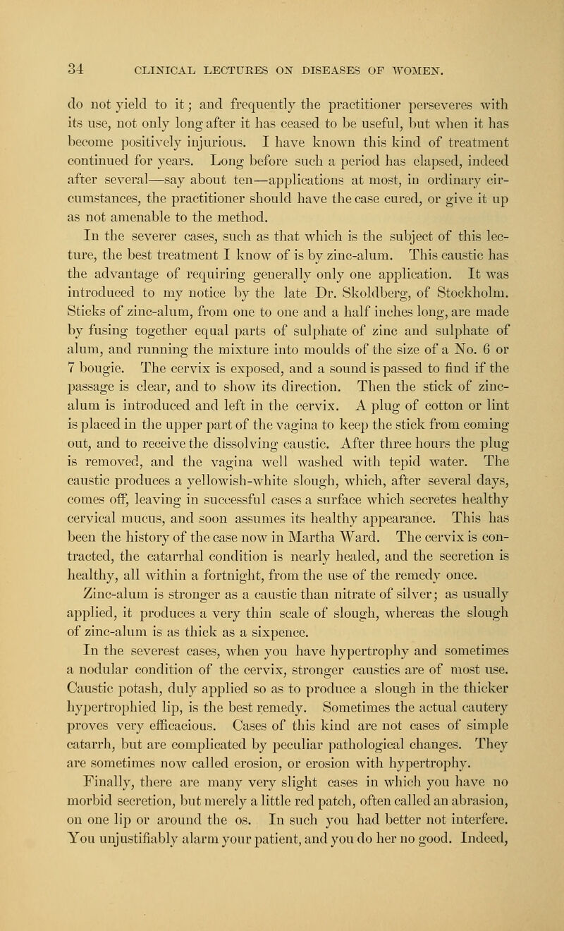 do not yield to it; and frequently the practitioner perseveres with its use, not only long after it has ceased to be useful, but when it has become positively injurious. I have known this kind of treatment continued for years. Long before such a period has elapsed, indeed after several—say about ten—applications at most, in ordinary cir- cumstances, the practitioner should have the case cured, or give it up as not amenable to the method. In the severer cases, such as that which is the subject of this lec- ture, the best treatment I know of is by zinc-alum. This caustic has the advantage of requiring generally only one application. It was introduced to my notice by the late Dr. Skoldberg, of Stockholm. Sticks of zinc-alum, from one to one and a half inches long, are made by fusing together equal parts of sulphate of zinc and sulphate of alum, and running the mixture into moulds of the size of a No. 6 or 7 bougie. The cervix is exposed, and a sound is passed to find if the passage is clear, and to show its direction. Then the stick of zinc- alum is introduced and left in the cervix. A plug of cotton or lint is placed in the upper part of the vagina to keep the stick from coming out, and to receive the dissolving caustic. After three hours the plug is removed, and the vagina well washed with tepid water. The caustic produces a yellowish-white slough, which, after several days, comes on0, leaving in successful cases a surface which secretes healthy cervical mucus, and soon assumes its healthy appearance. This has been the history of the case now in Martha Ward. The cervix is con- tracted, the catarrhal condition is nearly healed, and the secretion is healthy, all within a fortnight, from the use of the remedy once. Zinc-alum is stronger as a caustic than nitrate of silver; as usually applied, it produces a very thin scale of slough, whereas the slough of zinc-alum is as thick as a sixpence. In the severest cases, when you have hypertrophy and sometimes a nodular condition of the cervix, stronger caustics are of most use. Caustic potash, duly applied so as to produce a slough in the thicker hypertrophied lip, is the best remedy. Sometimes the actual cautery proves very efficacious. Cases of this kind are not cases of simple catarrh, but are complicated by peculiar pathological changes. They are sometimes now called erosion, or erosion with hypertrophy. Finally, there are many very slight cases in which you have no morbid secretion, but merely a little red patch, often called an abrasion, on one lip or around the os. In such you had better not interfere. You unjustifiably alarm your patient, and you do her no good. Indeed,