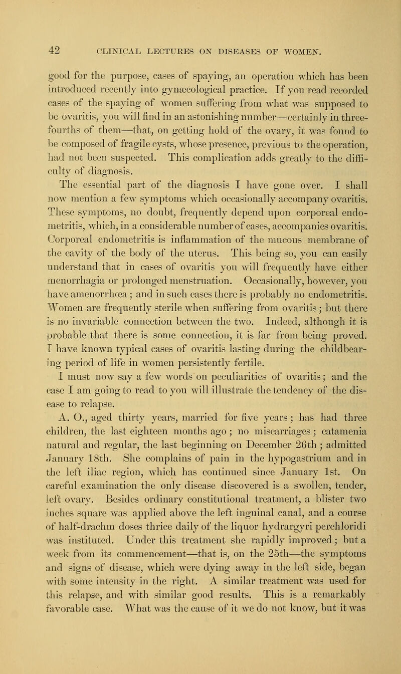 good for the purpose, cases of spaying, an operation which has been introduced recently into gynaecological practice. If you read recorded cases of the spaying of women suffering from what was supposed to be ovaritis, you will find in an astonishing number—certainly in three- fourths of them—that, on getting hold of the ovary, it was found to be composed of fragile cysts, whose presence, previous to the operation, had not been suspected. This complication adds greatly to the diffi- culty of diagnosis. The essential part of the diagnosis I have gone over. I shall now mention a few symptoms which occasionally accompany ovaritis. These symptoms, no doubt, frequently depend upon corporeal endo- metritis, which, in a considerable number of cases, accompanies ovaritis. Corporeal endometritis is inflammation of the mucous membrane of the cavity of the body of the uterus. This being so, you can easily understand that in cases of ovaritis you will frequently have either Menorrhagia or prolonged menstruation. Occasionally, however, you have amenorrhoea; and in such cases there is probably no endometritis. Women are frequently sterile when suffering from ovaritis; but there is no invariable connection between the two. Indeed, although it is probable that there is some connection, it is far from being proved. I have known typical cases of ovaritis lasting during the childbear- ing period of life in women persistently fertile. I must now say a few words on peculiarities of ovaritis; and the case I am going to read to you will illustrate the tendency of the dis- ease to relapse. A. O., aged thirty years, married for five years; has had three children, the last eighteen months ago ; no miscarriages; catamenia natural and regular, the last beginning on December 26th; admitted January 18th. She complains of pain in the hypogastrium and in the left iliac region, which has continued since January 1st. On careful examination the only disease discovered is a swollen, tender, left ovary. Besides ordinary constitutional treatment, a blister two inches square was applied above the left inguinal canal, and a course of half-drachm doses thrice daily of the liquor hydrargyri perchloridi was instituted. Under this treatment she rapidly improved; but a week from its commencement—that is, on the 25th—the symptoms and signs of disease, which were dying away in the left side, began with some intensity in the right. A similar treatment was used for this relapse, and with similar good results. This is a remarkably favorable case. What was the cause of it we do not know, but it was