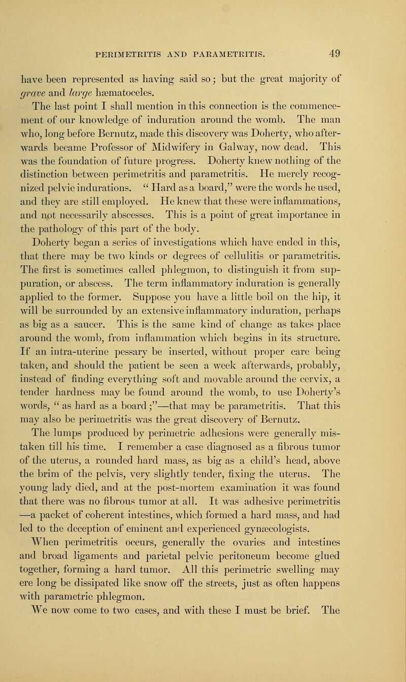 have been represented as having said so; but the great majority of grave and large hematoceles. The last point I shall mention in this connection is the commence- ment of our knowledge of induration around the womb. The man who, long before Bernutz, made this discovery was Doherty, who after- wards became Professor of Midwifery in Galway, now dead. This was the foundation of future progress. Doherty knew nothing of the distinction between perimetritis and parametritis. He merely recog- nized pelvic indurations.  Hard as a board, were the words he used, and they are still employed. He knew that these were inflammations, and not necessarily abscesses. This is a point of great importance in the pathology of this part of the body. Doherty began a series of investigations which have ended in this, that there may be two kinds or degrees of cellulitis or parametritis. The first is sometimes called phlegmon, to distinguish it from sup- puration, or abscess. The term inflammatory induration is generally applied to the former. Suppose you have a little boil on the hip, it will be surrounded by an extensive inflammatory induration, perhaps as big as a saucer. This is the same kind of change as takes place around the womb, from inflammation which begins in its structure. If an intra-uterine pessary be inserted, without proper care being taken, and should the patient be seen a week afterwards, probably, instead of finding everything soft and movable around the cervix, a tender hardness may be found around the womb, to use Doherty's words,  as hard as a board ;—that may be parametritis. That this may also be perimetritis was the great discovery of Bernutz. The lumps produced by perimetric adhesions were generally mis- taken till his time. I remember a case diagnosed as a fibrous tumor of the uterus, a rounded hard mass, as big as a child's head, above the brim of the pelvis, very slightly tender, fixing the uterus. The young lady died, and at the post-mortem examination it was found that there was no fibrous tumor at all. It was adhesive perimetritis —a packet of coherent intestines, which formed a hard mass, and had led to the deception of eminent and experienced gynecologists. When perimetritis occurs, generally the ovaries and intestines and broad ligaments and parietal pelvic peritoneum become glued together, forming a hard tumor. All this perimetric swelling may ere long be dissipated like snow off the streets, just as often happens with parametric phlegmon. We now come to two cases, and with these I must be brief. The