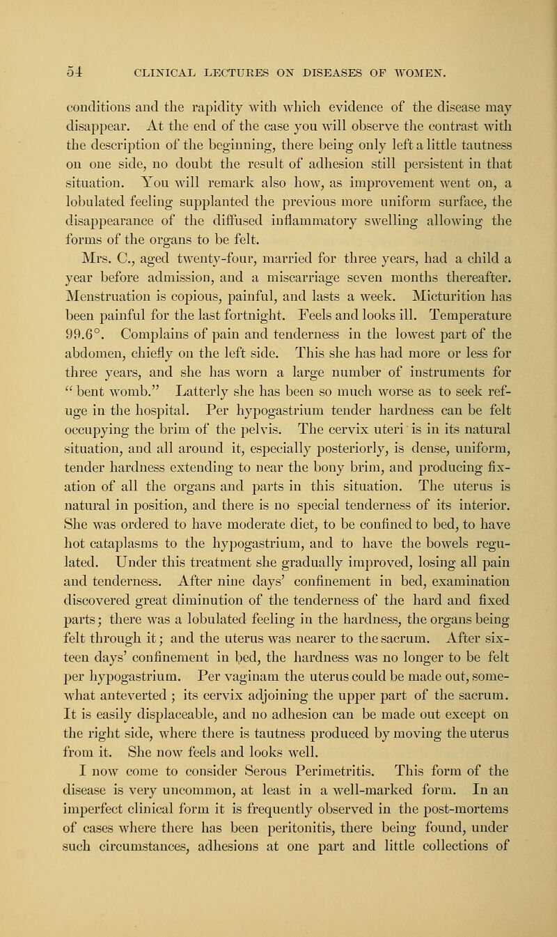 conditions and the rapidity with which evidence of the disease may disappear. At the end of the case you will observe the contrast with the description of the beginning, there being only left a little tautness on one side, no doubt the result of adhesion still persistent in that situation. You will remark also how, as improvement went on, a lobulated feeling supplanted the previous more uniform surface, the disappearance of the diffused inflammatory swelling allowing the forms of the organs to be felt. Mrs. C, aged twenty-four, married for three years, had a child a year before admission, and a miscarriage seven months thereafter. Menstruation is copious, painful, and lasts a week. Micturition has been painful for the last fortnight. Feels and looks ill. Temperature 99.6°. Complains of pain and tenderness in the lowest part of the abdomen, chiefly on the left side. This she has had more or less for three years, and she has worn a large number of instruments for  bent womb. Latterly she has been so much worse as to seek ref- uge in the hospital. Per hypogastrium tender hardness can be felt occupying the brim of the pelvis. The cervix uteri is in its natural situation, and all around it, especially posteriorly, is dense, uniform, tender hardness extending to near the bony brim, and producing fix- ation of all the organs and parts in this situation. The uterus is natural in position, and there is no special tenderness of its interior. She was ordered to have moderate diet, to be confined to bed, to have hot cataplasms to the hypogastrium, and to have the bowels regu- lated. Under this treatment she gradually improved, losing all pain and tenderness. After nine days' confinement in bed, examination discovered great diminution of the tenderness of the hard and fixed parts; there was a lobulated feeling in the hardness, the organs being felt through it; and the uterus was nearer to the sacrum. After six- teen days' confinement in bed, the hardness was no longer to be felt per hypogastrium. Per vaginam the uterus could be made out, some- what anteverted ; its cervix adjoining the upper part of the sacrum. It is easily displaceable, and no adhesion can be made out except on the right side, where there is tautness produced by moving the uterus from it. She now feels and looks well. I now come to consider Serous Perimetritis. This form of the disease is very uncommon, at least in a well-marked form. In an imperfect clinical form it is frequently observed in the post-mortems of cases where there has been peritonitis, there being found, under such circumstances, adhesions at one part and little collections of