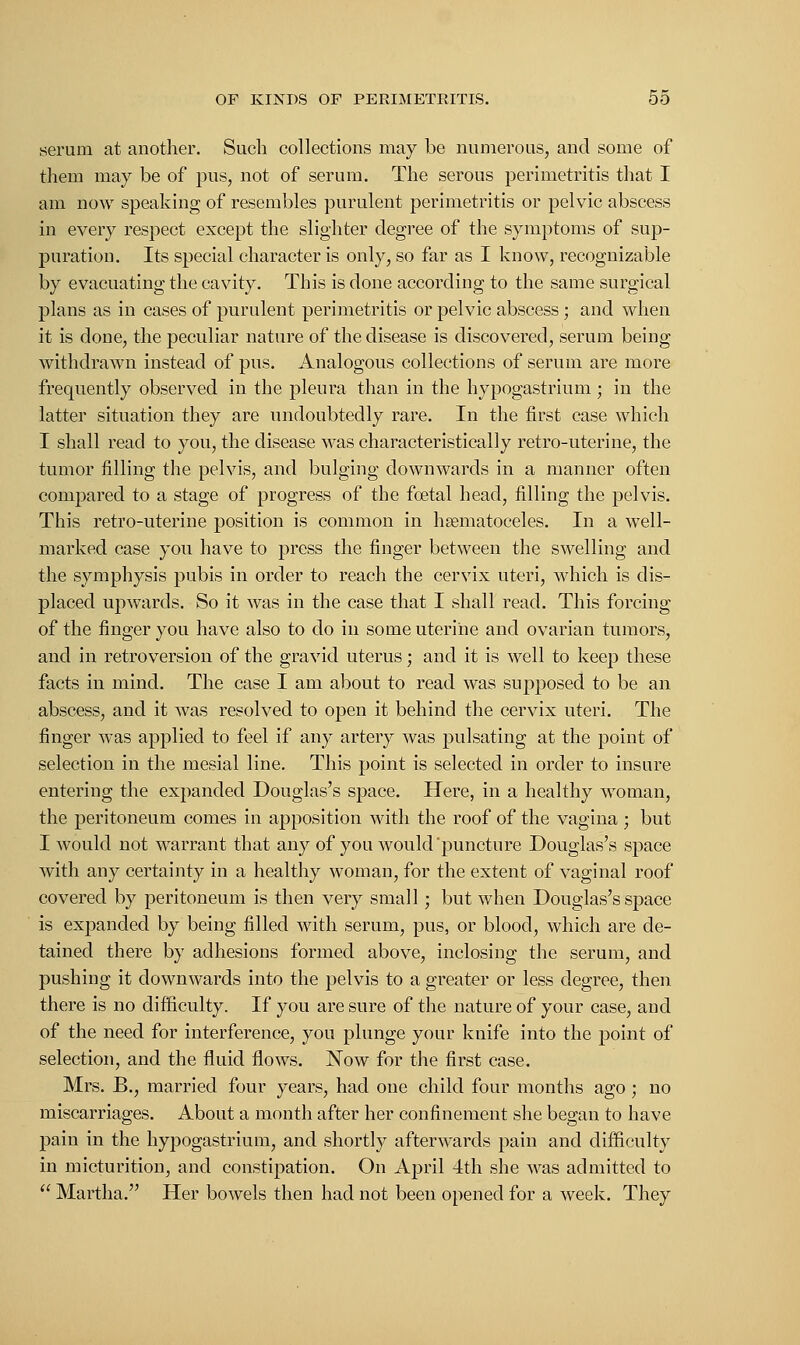 serum at another. Such collections may be numerous, and some of them may be of pus, not of serum. The serous perimetritis that I am now speaking of resembles purulent perimetritis or pelvic abscess in every respect except the slighter degree of the symptoms of sup- puration. Its special character is only, so far as I know, recognizable by evacuating the cavity. This is done according to the same surgical plans as in cases of purulent perimetritis or pelvic abscess; and when it is done, the peculiar nature of the disease is discovered, serum being withdrawn instead of pus. Analogous collections of serum are more frequently observed in the pleura than in the hypogastrium ; in the latter situation they are undoubtedly rare. In the first case which I shall read to you, the disease was characteristically retro-uterine, the tumor filling the pelvis, and bulging downwards in a manner often compared to a stage of progress of the foetal head, filling the pelvis. This retro-uterine position is common in hematoceles. In a well- marked case you have to press the finger between the swelling and the symphysis pubis in order to reach the cervix uteri, which is dis- placed upwards. So it was in the case that I shall read. This forcing of the finger you have also to do in some uterine and ovarian tumors, and in retroversion of the gravid uterus; and it is well to keep these facts in mind. The case I am about to read was supposed to be an abscess, and it was resolved to open it behind the cervix uteri. The finger was applied to feel if any artery was pulsating at the point of selection in the mesial line. This point is selected in order to insure entering the expanded Douglas's space. Here, in a healthy woman, the peritoneum comes in apposition with the roof of the vagina ; but I would not warrant that any of you would'puncture Douglas's space with any certainty in a healthy woman, for the extent of vaginal roof covered by peritoneum is then very small; but when Douglas's space is expanded by being filled with serum, pus, or blood, which are de- tained there by adhesions formed above, inclosing the serum, and pushing it downwards into the pelvis to a greater or less degree, then there is no difficulty. If you are sure of the nature of your case, and of the need for interference, you plunge your knife into the point of selection, and the fluid flows. Now for the first case. Mrs. B., married four years, had one child four months ago ; no miscarriages. About a month after her confinement she began to have pain in the hypogastrium, and shortly afterwards pain and difficulty in micturition, and constipation. On April 4th she was admitted to  Martha. Her bowels then had not been opened for a week. They