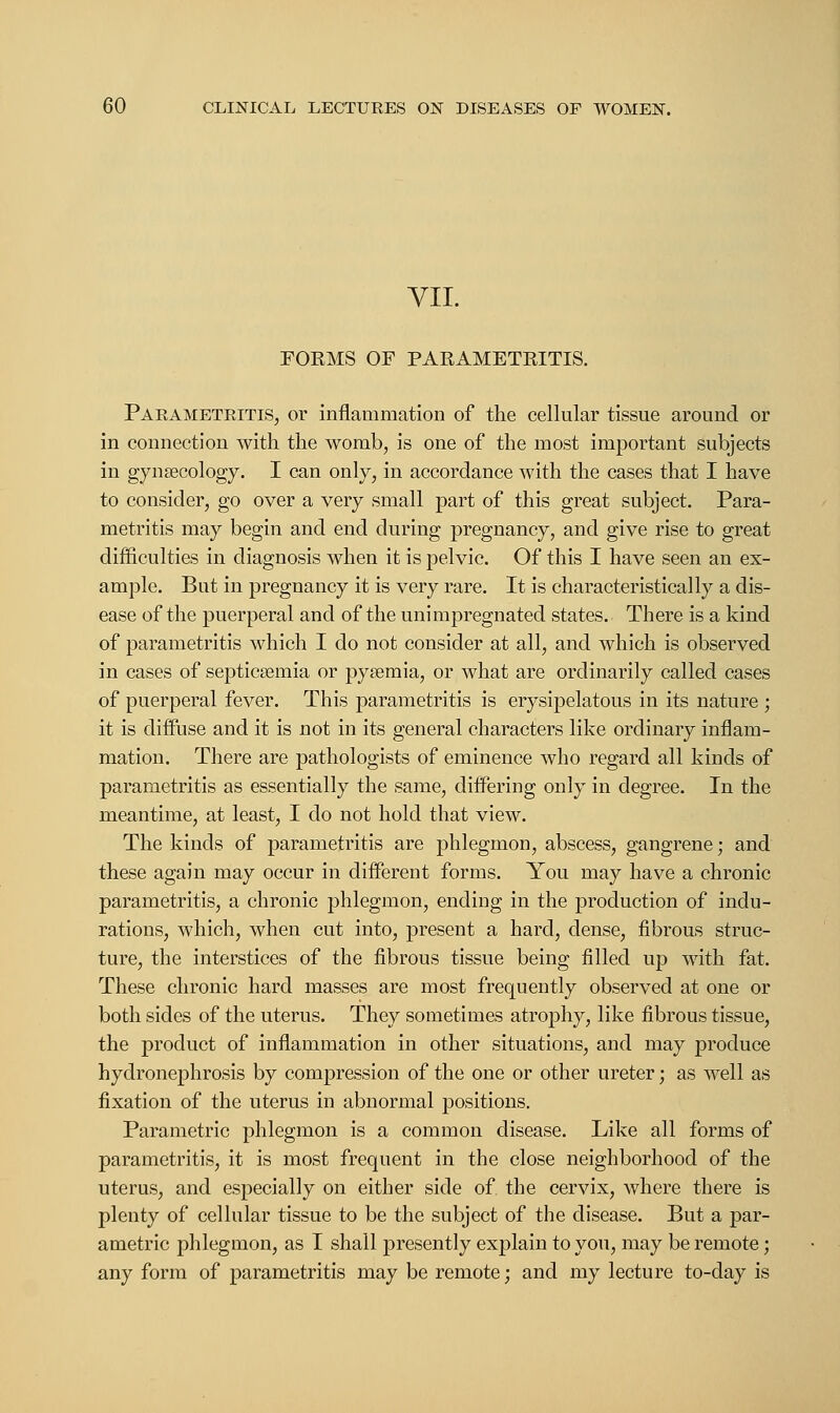 VII. FORMS OF PARAMETRITIS. Parametritis, or inflammation of the cellular tissue around or in connection with the womb, is one of the most important subjects in gynaecology. I can only, in accordance with the cases that I have to consider, go over a very small part of this great subject. Para- metritis may begin and end during pregnancy, and give rise to great difficulties in diagnosis when it is pelvic. Of this I have seen an ex- ample. But in pregnancy it is very rare. It is characteristically a dis- ease of the puerperal and of the unimpregnated states. There is a kind of parametritis which I do not consider at all, and which is observed in cases of septicaemia or pyaemia, or what are ordinarily called cases of puerperal fever. This parametritis is erysipelatous in its nature ; it is diffuse and it is not in its general characters like ordinary inflam- mation. There are pathologists of eminence who regard all kinds of parametritis as essentially the same, differing only in degree. In the meantime, at least, I do not hold that view. The kinds of parametritis are phlegmon, abscess, gangrene; and these again may occur in different forms. You may have a chronic parametritis, a chronic phlegmon, ending in the production of indu- rations, which, when cut into, present a hard, dense, fibrous struc- ture, the interstices of the fibrous tissue being filled up with fat. These chronic hard masses are most frequently observed at one or both sides of the uterus. They sometimes atrophy, like fibrous tissue, the product of inflammation in other situations, and may produce hydronephrosis by compression of the one or other ureter; as well as fixation of the uterus in abnormal positions. Parametric phlegmon is a common disease. Like all forms of parametritis, it is most frequent in the close neighborhood of the uterus, and especially on either side of the cervix, where there is plenty of cellular tissue to be the subject of the disease. But a par- ametric phlegmon, as I shall presently explain to you, may be remote; any form of parametritis may be remote; and my lecture to-day is