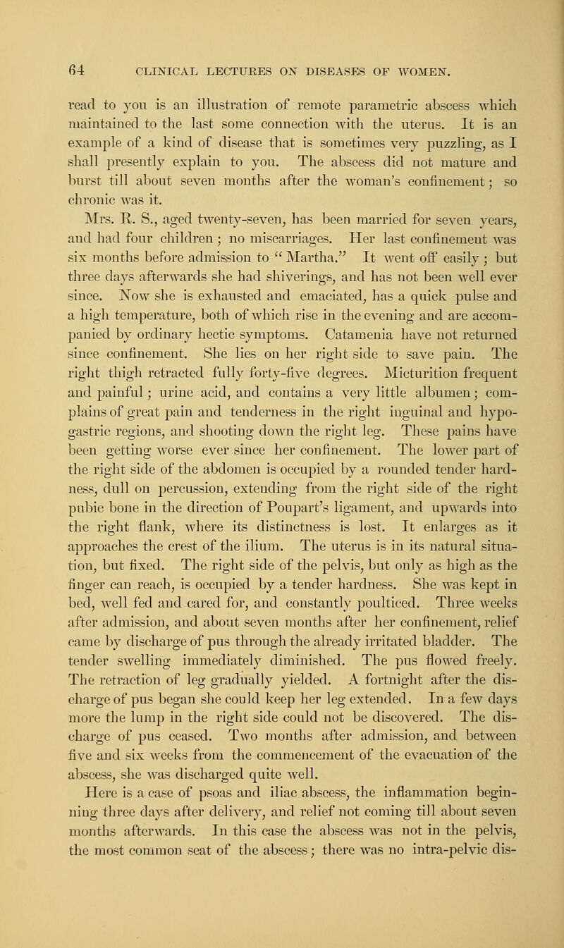 read to you is an illustration of remote parametric abscess which maintained to the last some connection with the uterus. It is an example of a kind of disease that is sometimes very puzzling, as I shall presently explain to you. The abscess did not mature and burst till about seven months after the woman's confinement; so chronic was it. Mrs. R. S., aged twenty-seven, has been married for seven years, and had four children ; no miscarriages. Her last confinement was six months before admission to  Martha. It went off easily ; but three days afterwards she had shiverings, and has not been well ever since. Now she is exhausted and emaciated, has a quick pulse and a high temperature, both of which rise in the evening and are accom- panied by ordinary hectic symptoms. Catamenia have not returned since confinement. She lies on her right side to save pain. The right thigh retracted fully forty-five degrees. Micturition frequent and painful; urine acid, and contains a very little albumen • com- plains of great pain and tenderness in the right inguinal and hypo- gastric regions, and shooting down the right leg. These pains have been getting worse ever since her confinement. The lower part of the right side of the abdomen is occupied by a rounded tender hard- ness, dull on percussion, extending from the right side of the right pubic bone in the direction of Poupart's ligament, and upwards into the right flank, where its distinctness is lost. It enlarges as it approaches the crest of the ilium. The uterus is in its natural situa- tion, but fixed. The right side of the pelvis, but only as high as the finger can reach, is occupied by a tender hardness. She was kept in bed, well fed and cared for, and constantly poulticed. Three weeks after admission, and about seven months after her confinement, relief came by discharge of pus through the already irritated bladder. The tender swelling immediately diminished. The pus flowed freely. The retraction of leg gradually yielded. A fortnight after the dis- charge of pus began she could keep her leg extended. In a few days more the lump in the right side could not be discovered. The dis- charge of pus ceased. Two months after admission, and between five and six weeks from the commencement of the evacuation of the abscess, she was discharged quite well. Here is a case of psoas and iliac abscess, the inflammation begin- ning three days after delivery, and relief not coining till about seven months afterwards. In this case the abscess was not in the pelvis, the most common seat of the abscess; there was no intra-pelvic dis-