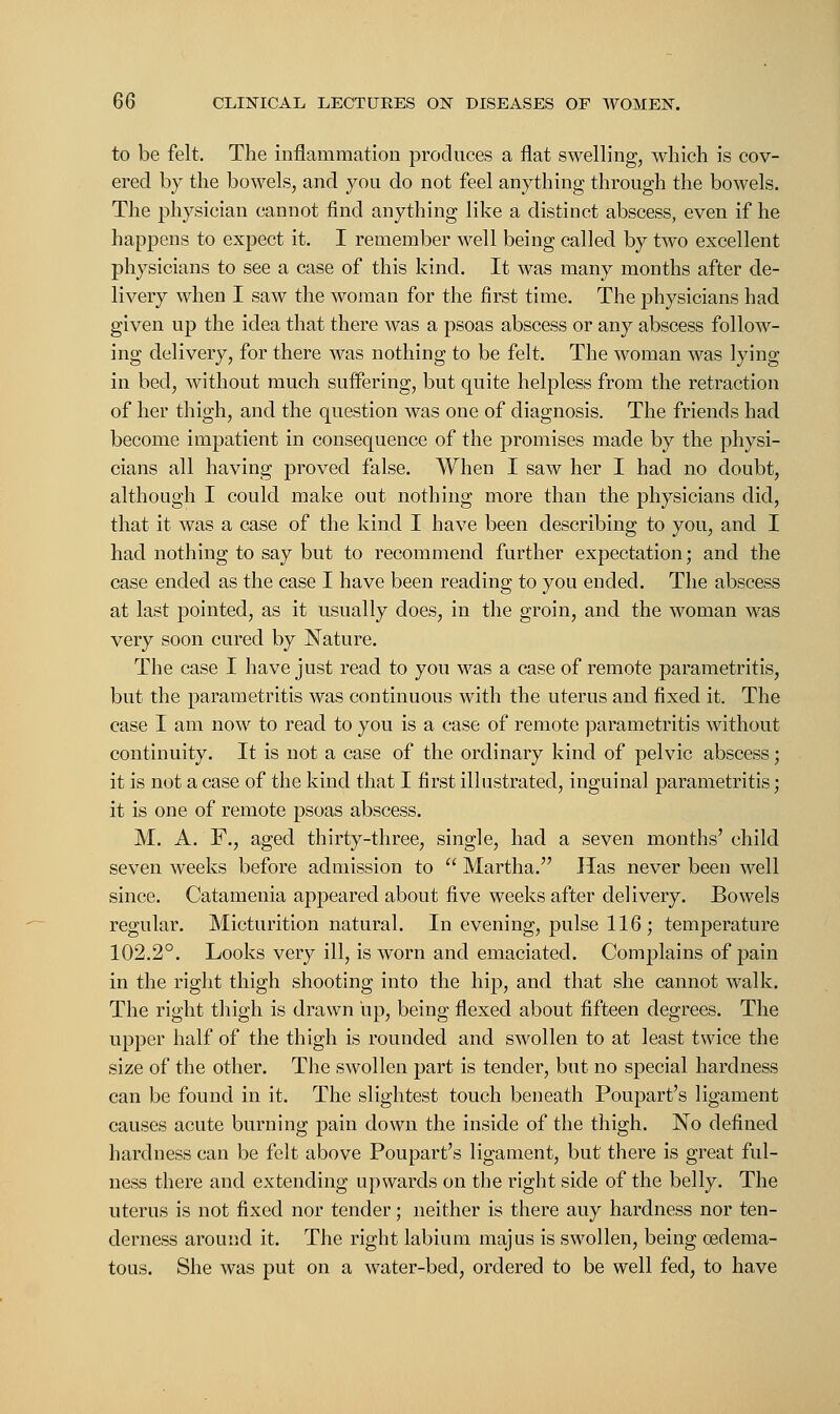 to be felt. The inflammation produces a flat swelling, which is cov- ered by the bowels, and you do not feel anything through the bowels. The physician cannot find anything like a distinct abscess, even if he happens to expect it. I remember well being called by two excellent physicians to see a case of this kind. It was many months after de- livery when I saw the woman for the first time. The physicians had given up the idea that there was a psoas abscess or any abscess follow- ing delivery, for there was nothing to be felt. The woman was lying in bed, without much suffering, but quite helpless from the retraction of her thigh, and the question was one of diagnosis. The friends had become impatient in consequence of the promises made by the physi- cians all having proved false. When I saw her I had no doubt, although I could make out nothing more than the physicians did, that it was a case of the kind I have been describing to you, and I had nothing to say but to recommend further expectation; and the case ended as the case I have been reading to you ended. The abscess at last pointed, as it usually does, in the groin, and the woman was very soon cured by Nature. The case I have just read to you was a case of remote parametritis, but the parametritis was continuous with the uterus and fixed it. The case I am now to read to you is a case of remote parametritis without continuity. It is not a case of the ordinary kind of pelvic abscess; it is not a case of the kind that I first illustrated, inguinal parametritis; it is one of remote psoas abscess. M. A. F., aged thirty-three, single, had a seven months' child seven weeks before admission to  Martha. lias never been well since. Catamenia appeared about five weeks after delivery. Bowels regular. Micturition natural. In evening, pulse 116 ; temperature 102.2°. Looks very ill, is worn and emaciated. Complains of pain in the right thigh shooting into the hip, and that she cannot walk. The right thigh is drawn up, being flexed about fifteen degrees. The upper half of the thigh is rounded and swollen to at least twice the size of the other. The swollen part is tender, but no special hardness can be found in it. The slightest touch beneath Poupart's ligament causes acute burning pain down the inside of the thigh. No defined hardness can be felt above Poupart's ligament, but there is great ful- ness there and extending upwards on the right side of the belly. The uterus is not fixed nor tender; neither is there auy hardness nor ten- derness around it. The right labium majus is swollen, being oedema- tous. She was put on a water-bed, ordered to be well fed, to have