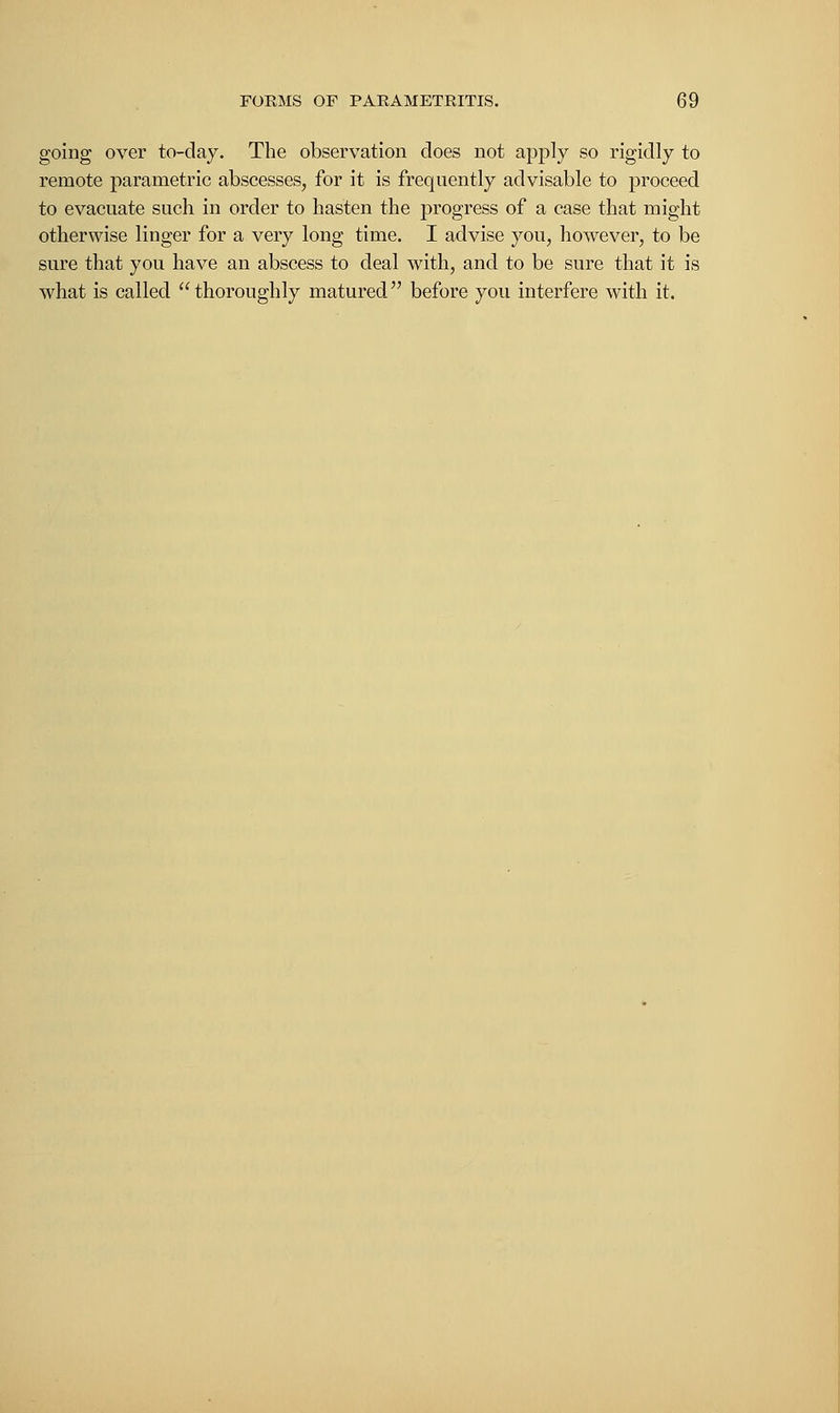 going over to-day. The observation does not apply so rigidly to remote parametric abscesses, for it is frequently advisable to proceed to evacuate such in order to hasten the progress of a case that might otherwise linger for a very long time. I advise you, however, to be sure that you have an abscess to deal with, and to be sure that it is what is called thoroughly matured before you interfere with it.