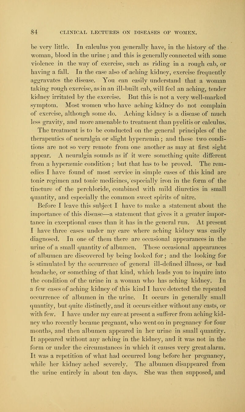 be very little. In calculus you generally have, in the history of the woman, blood in the urine ; and this is generally connected with some violence in the way of exercise, such as riding in a rough cab, or having a fall. In the case also of aching kidney, exercise frequently aggravates the disease. You can easily understand that a woman taking rough exercise, as in an ill-built cab, will feel an aching, tender kidney irritated by the exercise. But this is not a very well-marked symptom. Most women who have aching kidney do not complain of exercise, although some do. Aching kidney is a disease of much less gravity, and more amenable to treatment than pyelitis or calculus. The treatment is to be conducted on the general principles of the therapeutics of neuralgia or slight hyperemia; and these two condi- tions are not so very remote from one another as may at first sight appear. A neuralgia sounds as if it were something quite different from a hypersemic condition ; but that has to be proved. The rem- edies I have found of most service in simple cases of this kind are tonic regimen and tonic medicines, especially iron in the form of the tincture of the perchloride, combined with mild diuretics in small quantity, and especially the common sweet spirits of nitre. Before I leave this subject I have to make a statement about the iuuiortance of this disease—a statement that gives it a greater impor- tance in exceptional cases than it has in the general run. At present I have three cases under my care where aching kidney was easily diagnosed. In one of them there are occasional appearances in the urine of a small quantity of albumen. These occasional appearances of albumen are discovered by being looked for; and the looking for is stimulated by the occurrence of general ill-defined illness, or bad headache, or something of that kind, which leads you to inquire into the condition of the urine in a woman who has aching kidney. In a few cases of aching kidney of this kind I have detected the repeated occurrence of albumen in the urine. It occurs in generally small quantity, but quite distinctly, and it occurs either without any casts, or with few. I have under my care at present a sufferer from aching kid- ney who recently became pregnant, who went on in pregnancy for four months, and then albumen appeared in her urine in small quantity. It appeared without any aching in the kidney, and it was not in the form or under the circumstances in which it causes very great alarm. It was a repetition of what had occurred long before her pregnancy, while her kidney ached severely. The albumen disappeared from the urine entirely in about ten days. She was then supposed, and