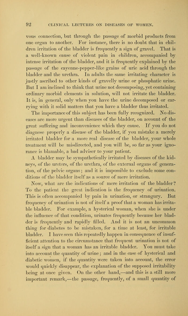 vous connection, but through the passage of morbid products from one organ to another. For instance, there is no doubt that in chil- dren irritation of the bladder is frequently a sign of gravel. That is a well-known cause of violent pain in children, accompanied by intense irritation of the bladder, and it is frequently explained by the passage of the cayenne-pepper-like grains of uric acid through the bladder and the urethra. In adults the same irritating character is justly ascribed to other kinds of gravelly urine or phosphatic urine. But I am inclined to think that urine not decomposing, yet containing ordinary morbid elements in solution, will not irritate the bladder. It is, in general, only when you have the urine decomposed or car- rying with it solid matters that you have a bladder thus irritated. The importance of this subject has been fully recognized. No dis- eases are more urgent than diseases of the bladder, on account of the great suffering and inconvenience which they cause. If you do not diagnose properly a disease of the bladder, if you mistake a merely irritated bladder for a more real disease of the bladder, your whole treatment will be misdirected, and you will be, so far as your igno- rance is blamable, a bad adviser to your patient. A bladder may be sympathetically irritated by diseases of the kid- neys, of the ureters, of the urethra, of the external organs of genera- tion, of the pelvic organs; and it is impossible to exclude some con- ditions of the bladder itself as a source of mere irritation. Now, what are the indications of mere irritation of the bladder ? To the patient the great indication is the frequency of urination. This is often accompanied by pain in urination, or strangury. But frequency of urination is not of itself a proof that a woman has irrita- ble bladder. For example, a hysterical woman, when she is under the influence of that condition, urinates frequently because her blad- der is frequently and rapidly filled. And it is not an uncommon thing for diabetes to be mistaken, for a time at least, for irritable bladder. I have seen this repeatedly happen in consequence of insuf- ficient attention to the circumstance that frequent urination is not of itself a sign that a woman has an irritable bladder. You must take into account the quantity of urine; and in the case of hysterical and diabetic women, if the quantity were taken into account, the error would quickly disappear, the explanation of the supposed irritability being at once given. On the other hand,—and this is a still more important remark,—the passage, frequently, of a small quantity of