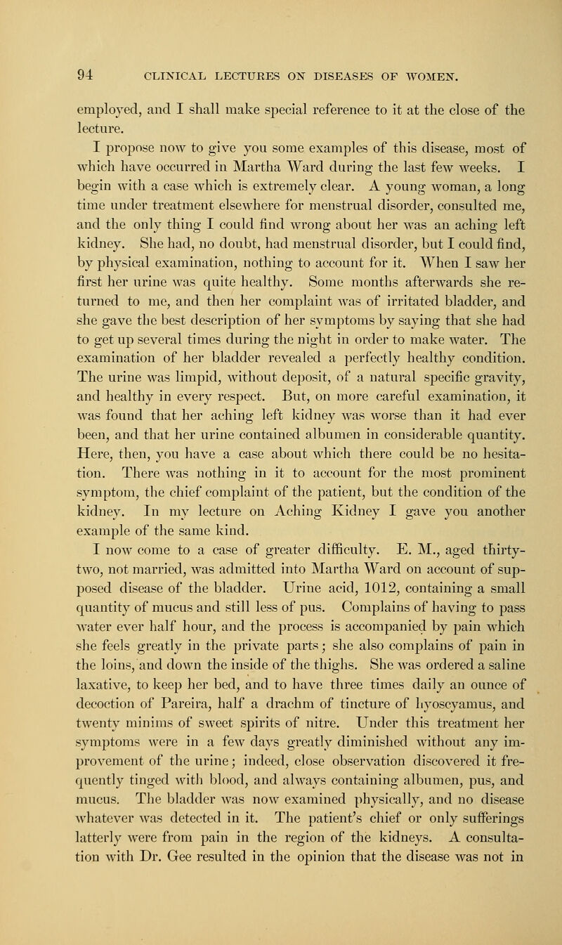 employed, and I shall make special reference to it at the close of the lecture. I propose now to give you some examples of this disease, most of which have occurred in Martha Ward during the last few weeks. I begin with a case which is extremely clear. A young woman, a long time under treatment elsewhere for menstrual disorder, consulted me, and the only thing I could find wrong about her was an aching left kidney. She had, no doubt, had menstrual disorder, but I could find, by physical examination, nothing to account for it. When I saw her first her urine was quite healthy. Some months afterwards she re- turned to me, and then her complaint was of irritated bladder, and she gave the best description of her symptoms by saying that she had to get up several times during the night in order to make water. The examination of her bladder revealed a perfectly healthy condition. The urine was limpid, without deposit, of a natural specific gravity, and healthy in every respect. But, on more careful examination, it was found that her aching left kidney was worse than it had ever been, and that her urine contained albumen in considerable quantity. Here, then, you have a case about which there could be no hesita- tion. There was nothing in it to account for the most prominent symptom, the chief complaint of the patient, but the condition of the kidney. In my lecture on Aching Kidney I gave you another example of the same kind. I now come to a case of greater difficulty. E. M., aged thirty- two, not married, was admitted into Martha Ward on account of sup- posed disease of the bladder. Urine acid, 1012, containing a small quantity of mucus and still less of pus. Complains of having to pass water ever half hour, and the process is accompanied by pain which she feels greatly in the private parts; she also complains of pain in the loins, and down the inside of the thighs. She was ordered a saline laxative, to keep her bed, and to have three times daily an ounce of decoction of Pareira, half a drachm of tincture of hyoscyamus, and twenty minims of sweet spirits of nitre. Under this treatment her symptoms were in a few days greatly diminished without any im- provement of the urine; indeed, close observation discovered it fre- quently tinged with blood, and always containing albumen, pus, and mucus. The bladder was now examined physically, and no disease whatever was detected in it. The patient's chief or only sufferings latterly were from pain in the region of the kidneys. A consulta- tion with Dr. Gee resulted in the opinion that the disease was not in