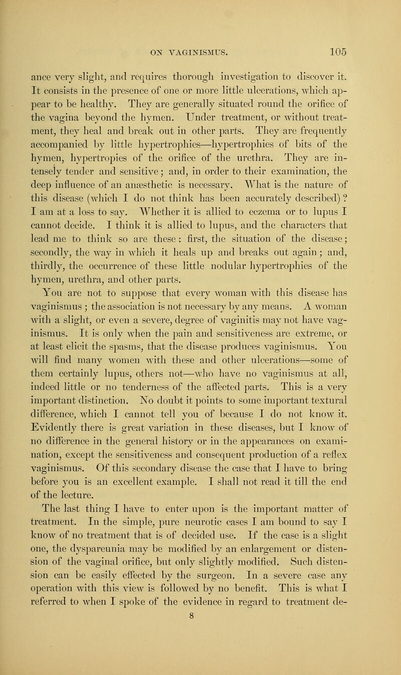 ance very slight, and requires thorough investigation to discover it. It consists in the presence of one or more little ulcerations, which ap- pear to be healthy. They are generally situated round the orifice of the vagina beyond the hymen. Under treatment, or without treat- ment, they heal and break out in other parts. They are frequently accompanied by little hypertrophies—hypertrophies of bits of the hymen, hypertropies of the orifice of the urethra. They are in- tensely tender and sensitive; and, in order to their examination, the deep influence of an anaesthetic is necessary. What is the nature of this disease (which I do not think has been accurately described) ? I am at a loss to say. Whether it is allied to eczema or to lupus I cannot decide. I think it is allied to lupus, and the characters that lead me to think so are these: first, the situation of the disease; secondly, the way in which it heals up and breaks out again ; and, thirdly, the occurrence of these little nodular hypertrophies of the hymen, urethra, and other parts. You are not to suppose that every woman with this disease has vaginismus ; the association is not necessary by any means. A woman with a slight, or even a severe, degree of vaginitis may not have vag- inismus. It is only when the pain and sensitiveness are extreme, or at least elicit the spasms, that the disease produces vaginismus. You will find many women with these and other ulcerations—some of them certainly lupus, others not—who have no vaginismus at all, indeed little or no tenderness of the affected parts. This is a very important distinction. No doubt it points to some important textural difference, which I cannot tell you of because I do not know it. Evidently there is great variation in these diseases, but I know of no difference in the general history or in the appearances on exami- nation, except the sensitiveness and consequent production of a reflex vaginismus. Of this secondary disease the case that I have to bring before you is an excellent example. I shall not read it till the end of the lecture. The last thing I have to enter upon is the important matter of treatment. In the simple, pure neurotic cases I am bound to say I know of no treatment that is of decided use. If the case is a slight one, the dyspareunia may be modified by an enlargement or disten- sion of the vaginal orifice, but only slightly modified. Such disten- sion can be easily effected by the surgeon. In a severe case any operation with this view is followed by no benefit. This is what I referred to when I spoke of the evidence in regard to treatment de-