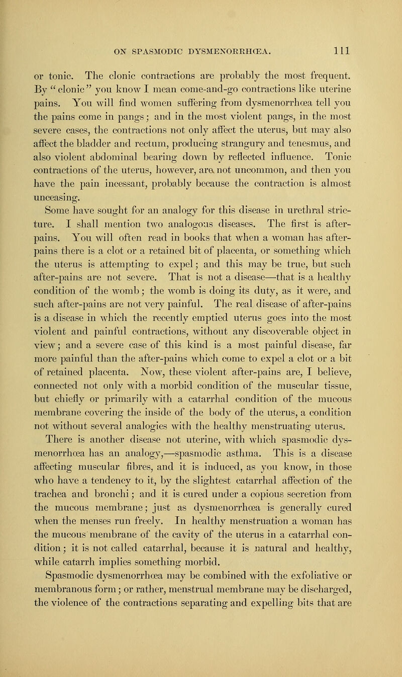 or tonic. The clonic contractions are probably the most frequent. By  clonic  you know I mean come-and-go contractions like uterine pains. You will find women suffering from dysmenorrhea tell you the pains come in pangs; and in the most violent pangs, in the most severe cases, the contractions not only affect the uterus, bat may also affect the bladder and rectum, producing strangury and tenesmus, and also violent abdominal bearing down by reflected influence. Tonic contractions of the uterus, however, ara not uncommon, ajid then you have the pain incessant, probably because the contraction is almost unceasing. Some have sought for an analogy for this disease in urethral stric- ture. I shall mention two analogous diseases. The first is after- pains. You will often read in books that when a woman has after- pains there is a clot or a retained bit of placenta, or something which the uterus is attempting to expel; and this may be true, but such after-pains are not severe. That is not a disease—that is a healthy condition of the womb; the womb is doing its duty, as it were, and such after-pains are not very painful. The real disease of after-pains is a disease in which the recently emptied uterus goes into the most violent and painful contractions, without any discoverable object in view; and a severe case of this kind is a most painful disease, far more painful than the after-pains which come to expel a clot or a bit of retained placenta. Now, these violent after-pains are, I believe, connected not only with a morbid condition of the muscular tissue, but chiefly or primarily with a catarrhal condition of the mucous membrane covering the inside of the body of the uterus, a condition not without several analogies with the healthy menstruating uterus. There is another disease not uterine, with which spasmodic dys- menorrhea has an analogy,—spasmodic asthma. This is a disease affecting muscular fibres, and it is induced, as you know, in those who have a tendency to it, by the slightest catarrhal affection of the trachea and bronchi; and it is cured under a copious secretion from the mucous membrane; just as dysmenorrhoea is generally cured when the menses run freely. In healthy menstruation a woman has the mucous membrane of the cavity of the uterus in a catarrhal con- dition ; it is not called catarrhal, because it is natural and healthy, while catarrh implies something morbid. Spasmodic dysmenorrhoea may be combined with the exfoliative or membranous form; or rather, menstrual membrane may be discharged, the violence of the contractions separating and expelling bits that are
