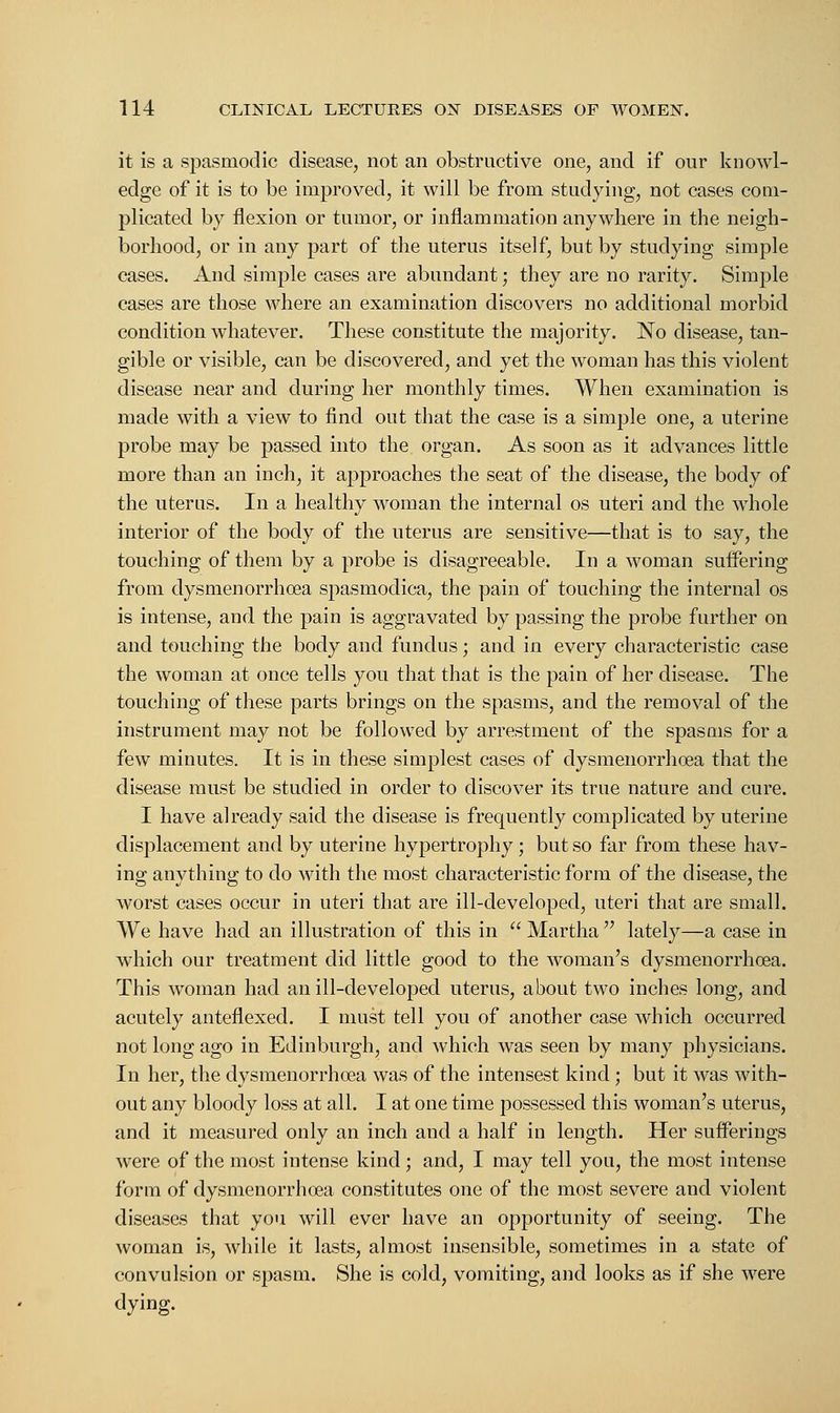 it is a spasmodic disease, not an obstructive one, and if our knowl- edge of it is to be improved, it will be from studying, not cases com- plicated by flexion or tumor, or inflammation anywhere in the neigh- borhood, or in any part of the uterus itself, but by studying simple cases. And simple cases are abundant; they are no rarity. Simple cases are those where an examination discovers no additional morbid condition whatever. These constitute the majority. No disease, tan- gible or visible, can be discovered, and yet the woman has this violent disease near and during her monthly times. When examination is made with a view to find out that the case is a simple one, a uterine probe may be passed into the organ. As soon as it advances little more than an inch, it approaches the seat of the disease, the body of the uterus. In a healthy woman the internal os uteri and the whole interior of the body of the uterus are sensitive—that is to say, the touching of them by a probe is disagreeable. In a woman suffering from dysmenorrhcea spasmodica, the pain of touching the internal os is intense, and the pain is aggravated by passing the probe further on and touching the body and fundus; and in every characteristic case the woman at once tells you that that is the pain of her disease. The touching of these parts brings on the spasms, and the removal of the instrument may not be followed by arrestment of the spasms for a few minutes. It is in these simplest cases of dysmenorrhcea that the disease must be studied in order to discover its true nature and cure. I have already said the disease is frequently complicated by uterine displacement and by uterine hypertrophy; but so far from these hav- ing anything to do with the most characteristic form of the disease, the worst cases occur in uteri that are ill-developed, uteri that are small. We have had an illustration of this in  Martha  lately—a case in which our treatment did little good to the woman's dysmenorrhcea. This woman had an ill-developed uterus, about two inches long, and acutely anteflexecl. I must tell you of another case which occurred not long ago in Edinburgh, and which was seen by many physicians. In her, the dysmenorrhtea was of the intensest kind; but it was with- out any bloody loss at all. I at one time possessed this woman's uterus, and it measured only an inch and a half in length. Her sufferings were of the most intense kind; and, I may tell you, the most intense form of dysmenorrhea constitutes one of the most severe and violent diseases that you will ever have an opportunity of seeing. The woman is, while it lasts, almost insensible, sometimes in a state of convulsion or spasm. She is cold, vomiting, and looks as if she were dying.