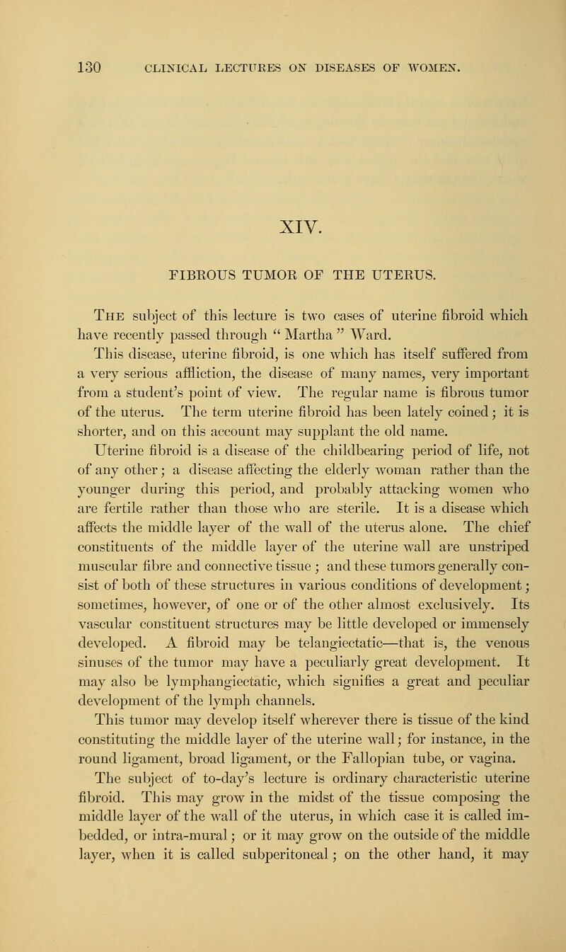 XIV. FIBKOUS TUMOB OF THE UTEBUS. The subject of this lecture is two cases of uterine fibroid which have recently passed through  Martha  Ward. This disease, uterine fibroid, is one which has itself suffered from a very serious affliction, the disease of many names, very important from a student's point of view. The regular name is fibrous tumor of the uterus. The term uterine fibroid has been lately coined; it is shorter, and on this account may supplant the old name. Uterine fibroid is a disease of the childbearing period of life, not of any other; a disease affecting the elderly woman rather than the younger during this period, and probably attacking women who are fertile rather than those who are sterile. It is a disease which affects the middle layer of the wall of the uterus alone. The chief constituents of the middle layer of the uterine wall are unstriped muscular fibre and connective tissue ; and these tumors generally con- sist of both of these structures in various conditions of development; sometimes, however, of one or of the other almost exclusively. Its vascular constituent structures may be little developed or immensely developed. A fibroid may be telangiectatic—that is, the venous sinuses of the tumor may have a peculiarly great development. It may also be lymphangiectatic, which signifies a great and peculiar development of the lymph channels. This tumor may develop itself wherever there is tissue of the kind constituting the middle layer of the uterine wall; for instance, in the round ligament, broad ligament, or the Fallopian tube, or vagina. The subject of to-day's lecture is ordinary characteristic uterine fibroid. This may grow in the midst of the tissue composing the middle layer of the wall of the uterus, in which case it is called im- bedded, or intra-mural; or it may grow on the outside of the middle layer, when it is called subperitoneal; on the other hand, it may