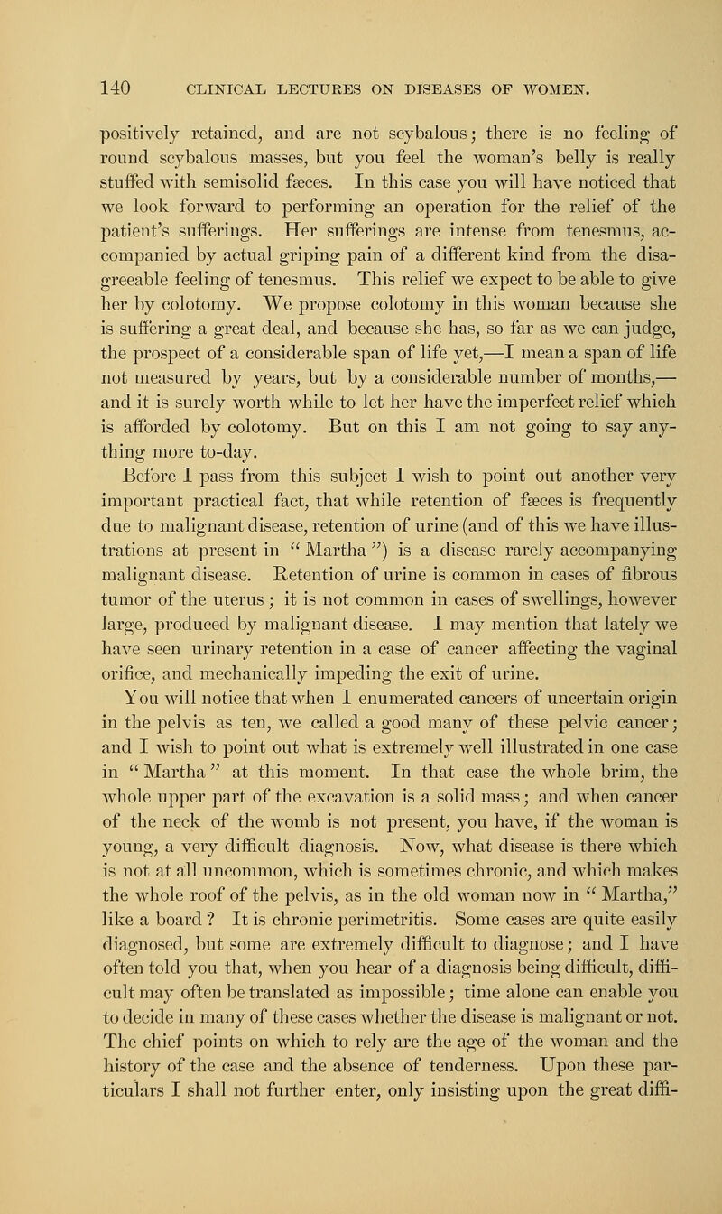 positively retained, and are not scybalous; there is no feeling of round scybalous masses, but you feel the woman's belly is really stuifed with semisolid faeces. In this case you will have noticed that we look forward to performing an operation for the relief of the patient's sufferings. Her sufferings are intense from tenesmus, ac- companied by actual griping pain of a different kind from the disa- greeable feeling of tenesmus. This relief we expect to be able to give her by colotomy. We propose colotomy in this woman because she is suffering a great deal, and because she has, so far as we can judge, the prospect of a considerable span of life yet,—I mean a span of life not measured by years, but by a considerable number of months,— and it is surely worth while to let her have the imperfect relief which is afforded by colotomy. But on this I am not going to say any- thing more to-day. Before I pass from this subject I wish to point out another very important practical fact, that while retention of fseces is frequently due to malignant disease, retention of urine (and of this we have illus- trations at present in  Martha ) is a disease rarely accompanying malignant disease. Retention of urine is common in cases of fibrous tumor of the uterus ; it is not common in cases of swellings, however large, produced by malignant disease. I may mention that lately we have seen urinary retention in a case of cancer affecting the vaginal orifice, and mechanically impeding the exit of urine. You will notice that when I enumerated cancers of uncertain origin in the pelvis as ten, we called a good many of these pelvic cancer; and I wish to point out what is extremely well illustrated in one case in  Martha  at this moment. In that case the whole brim, the whole upper part of the excavation is a solid mass; and when cancer of the neck of the womb is not present, you have, if the woman is young, a very difficult diagnosis. Now, what disease is there which is not at all uncommon, which is sometimes chronic, and which makes the whole roof of the pelvis, as in the old woman now in  Martha, like a board ? It is chronic perimetritis. Some cases are quite easily diagnosed, but some are extremely difficult to diagnose; and I have often told you that, when you hear of a diagnosis being difficult, diffi- cult may often be translated as impossible; time alone can enable you to decide in many of these cases whether the disease is malignant or not. The chief points on which to rely are the age of the woman and the history of the case and the absence of tenderness. Upon these par- ticulars I shall not further enter, only insisting upon the great diffi-