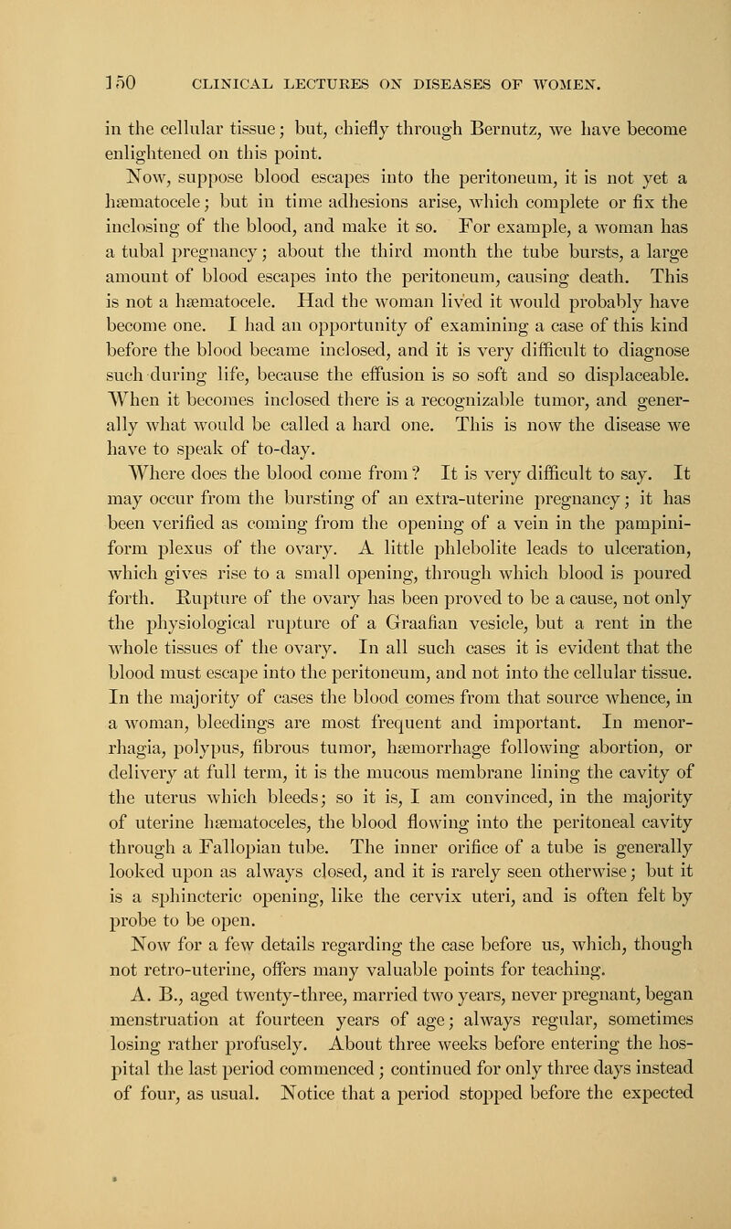 in the cellular tissue; but, chiefly through Bernutz, we have become enlightened on this point. Now, suppose blood escapes into the peritoneum, it is not yet a hematocele; but in time adhesions arise, which complete or fix the inclosing of the blood, and make it so. For example, a woman has a tubal pregnancy; about the third month the tube bursts, a large amount of blood escapes into the peritoneum, causing death. This is not a hematocele. Had the woman lived it would probably have become one. I had an opportunity of examining a case of this kind before the blood became inclosed, and it is very difficult to diagnose such during life, because the effusion is so soft and so displaceable. When it becomes inclosed there is a recognizable tumor, and gener- ally what would be called a hard one. This is now the disease we have to speak of to-day. Where does the blood come from ? It is very difficult to say. It may occur from the bursting of an extra-uterine pregnancy; it has been verified as coming from the opening of a vein in the pampini- form plexus of the ovary. A little phlebolite leads to ulceration, which gives rise to a small opening, through which blood is poured forth. Rupture of the ovary has been proved to be a cause, not only the physiological rupture of a Graafian vesicle, but a rent in the whole tissues of the ovary. In all such cases it is evident that the blood must escape into the peritoneum, and not into the cellular tissue. In the majority of cases the blood comes from that source whence, in a woman, bleedings are most frequent and important. In menor- rhagia, polypus, fibrous tumor, haemorrhage following abortion, or delivery at full term, it is the mucous membrane lining the cavity of the uterus which bleeds; so it is, I am convinced, in the majority of uterine hematoceles, the blood flowing into the peritoneal cavity through a Fallopian tube. The inner orifice of a tube is generally looked upon as always closed, and it is rarely seen otherwise; but it is a sphincteric opening, like the cervix uteri, and is often felt by probe to be open. Now for a few details regarding the case before us, which, though not retro-uterine, offers many valuable points for teaching. A. B., aged twenty-three, married two years, never pregnant, began menstruation at fourteen years of age; always regular, sometimes losing rather profusely. About three weeks before entering the hos- pital the last period commenced; continued for only three days instead of four, as usual. Notice that a period stopped before the expected